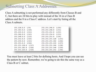 Subnetting Class A Addresses 
Class A subnetting is not performed any differently from Classes B and 
C, but there are 24 bits to play with instead of the 16 in a Class B 
address and the 8 in a Class C address. Let’s start by listing all the 
Class A subnets. 
You must leave at least 2 bits for defining hosts. And I hope you can see 
the pattern by now. Remember, we’re going to do this the same way as a 
Class B or C subnet. 
 