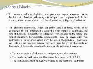 Address Blocks 
 To overcome address depletion and give more organizations access to 
the Internet, classless addressing was designed and implemented. In this 
scheme, there are no classes, but the addresses are still granted in blocks 
 In classless addressing, when an entity, small or large, needs to be 
connected to the Internet, it is granted a block (range) of addresses. The 
size of the block (the number of addresses) varies based on the nature and 
size of the entity. For example, a household may be given only two 
addresses; a large organization may be given thousands of addresses. 
An ISP, as the Internet service provider, may be given thousands or 
hundreds of thousands based on the number of customers it may serve. 
 The addresses in a block must be contiguous, one after another 
 The number of addresses in a block must be a power of 2 (1,2,8..) 
 The first address must be evenly divisible by the number of addresses 
 