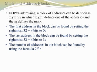 Mask and Address Blocks 
• In IPv4 addressing, a block of addresses can be defined as 
x.y.z.t /n in which x.y.z.t defines one of the addresses and 
the /n defines the mask. 
• The first address in the block can be found by setting the 
rightmost 32 − n bits to 0s 
• The last address in the block can be found by setting the 
rightmost 32 − n bits to 1s 
• The number of addresses in the block can be found by 
using the formula 232−n 
 