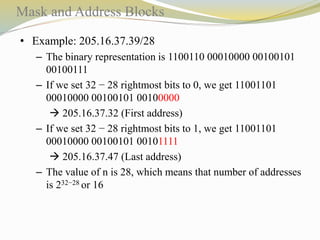 Mask and Address Blocks 
• Example: 205.16.37.39/28 
– The binary representation is 1100110 00010000 00100101 
00100111 
– If we set 32 − 28 rightmost bits to 0, we get 11001101 
00010000 00100101 00100000 
 205.16.37.32 (First address) 
– If we set 32 − 28 rightmost bits to 1, we get 11001101 
00010000 00100101 00101111 
 205.16.37.47 (Last address) 
– The value of n is 28, which means that number of addresses 
is 232−28 or 16 
 