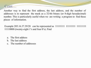 Cont… 
Another way to find the first address, the last address, and the number of 
addresses is to represent the mask as a 32-bit binary (or 8-digit hexadecimal) 
number. This is particularly useful when we are writing a program to find these 
pieces of information. 
Example 205.16.37.39/28 can be represented as 11111111 11111111 11111111 
11110000 (twenty-eight 1’s and four 0’s). Find 
a. The first address 
b. The last address 
c. The number of addresses 
 