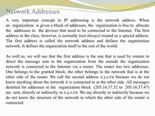 Network Addresses 
A very important concept in IP addressing is the network address. When 
an organization is given a block of addresses, the organization is free to allocate 
the addresses to the devices that need to be connected to the Internet. The first 
address in the class, however, is normally (not always) treated as a special address. 
The first address is called the network address and defines the organization 
network. It defines the organization itself to the rest of the world. 
As well as, we will see that the first address is the one that is used by routers to 
direct the message sent to the organization from the outside the organization 
network is connected to the Internet via a router. The router has two addresses. 
One belongs to the granted block; the other belongs to the network that is at the 
other side of the router. We call the second address x.y.z.t/n because we do not 
know anything about the network it is connected to at the other side. All messages 
destined for addresses in the organization block (205.16.37.32 to 205.16.37.47) 
are sent, directly or indirectly, to x.y.z.t/n. We say directly or indirectly because we 
do not know the structure of the network to which the other side of the router is 
connected 
 