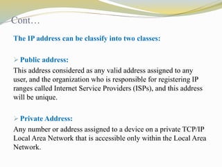 Cont… 
The IP address can be classify into two classes: 
 Public address: 
This address considered as any valid address assigned to any 
user, and the organization who is responsible for registering IP 
ranges called Internet Service Providers (ISPs), and this address 
will be unique. 
 Private Address: 
Any number or address assigned to a device on a private TCP/IP 
Local Area Network that is accessible only within the Local Area 
Network. 
 