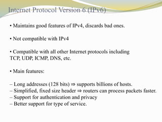 Internet Protocol Version 6 (IPv6) 
• Maintains good features of IPv4, discards bad ones. 
• Not compatible with IPv4 
• Compatible with all other Internet protocols including 
TCP, UDP, ICMP, DNS, etc. 
• Main features: 
– Long addresses (128 bits) ⇒ supports billions of hosts. 
– Simplified, fixed size header ⇒ routers can process packets faster. 
– Support for authentication and privacy 
– Better support for type of service. 
 