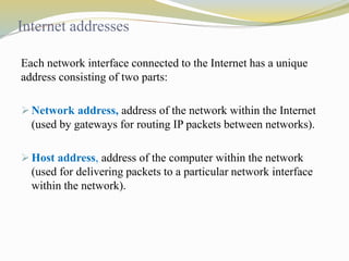 Internet addresses 
Each network interface connected to the Internet has a unique 
address consisting of two parts: 
 Network address, address of the network within the Internet 
(used by gateways for routing IP packets between networks). 
 Host address, address of the computer within the network 
(used for delivering packets to a particular network interface 
within the network). 
 