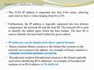Internet address format 
 The 32-bit IP address is separated into four 8-bit octets, allowing 
each octet to have a value ranging from 0 to 255. 
 Furthermore, the IP address is logically separated into two distinct 
components: the network ID and the host ID. The network ID is used 
to identify the subnet upon which the host resides. The host ID is 
used to identify the host itself within the given subnet. 
 IP addresses can be displayed in three typical formats: 
 Binary notation Binary notation is the format that systems on the 
network use to process the address. An example of binary notation is 
11000000.10101000.00000001.01100100. 
 Hexadecimal notation Hexadecimal notation is the format typically 
used when identifying IPv6 addresses. An example of hexadecimal 
notation of an IPv4 address is C0.A8.01.64 
 