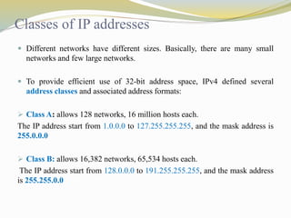 Classes of IP addresses 
 Different networks have different sizes. Basically, there are many small 
networks and few large networks. 
 To provide efficient use of 32-bit address space, IPv4 defined several 
address classes and associated address formats: 
 Class A: allows 128 networks, 16 million hosts each. 
The IP address start from 1.0.0.0 to 127.255.255.255, and the mask address is 
255.0.0.0 
 Class B: allows 16,382 networks, 65,534 hosts each. 
The IP address start from 128.0.0.0 to 191.255.255.255, and the mask address 
is 255.255.0.0 
 