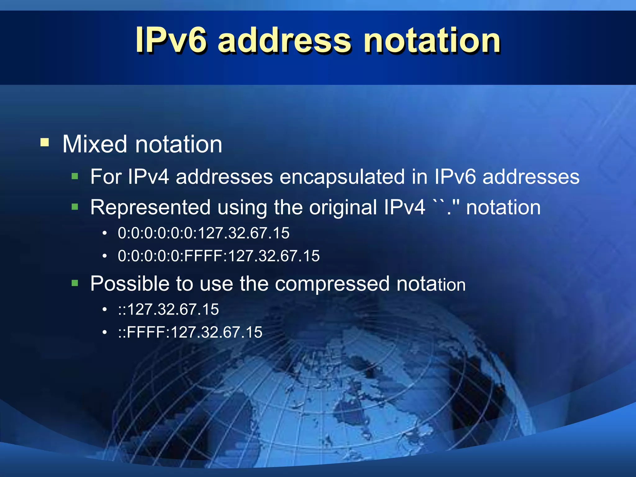IPv6 address notationThree possible notation typesDepends on content of address you need represent1.Standard notation - Represent the address as eight 16-bit hexadecimal words separated by ``:&apos;&apos; (colons)	- E.g : FEDC:BA98:0332:0000:CF8A:000C:2154:7313 or		  FEDC:BA98:332:0:CF8A:C:2154:7313.2.Compressed notation - Multiple fields of zeros	- Represent a single contiguous group of zero fields within an IPv6 address	- Uses a double colon``::‘’	- E.g.: 1762:0:0:0:0:B03:1:AF18 FF01:0:0:0:CA:0:0:2 0:0:0:0:0:0:0:1:0:0:0:0:0:0:0 	can be represented as1762::B03:1:AF18 FF01::CA:0:0:2 ::1 :: 