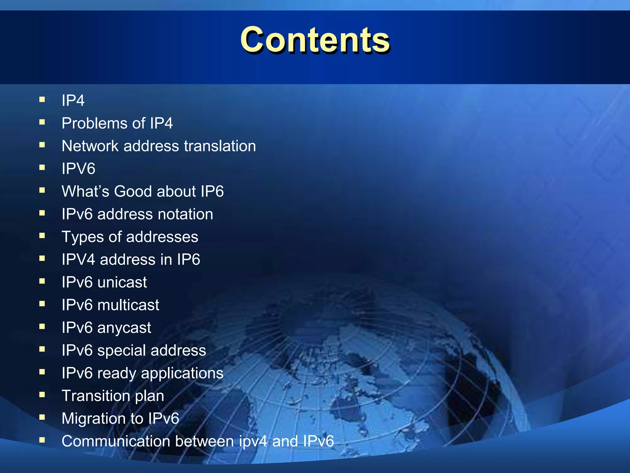 ContentsIP4Problems of IP4Network address translationIPV6What’s Good about IP6IPv6 address notationTypes of addressesIPV4 address in IP6IPv6 unicastIPv6 multicastIPv6 anycastIPv6 special addressIPv6 ready applicationsTransition planMigration to IPv6Communication between ipv4 and IPv6