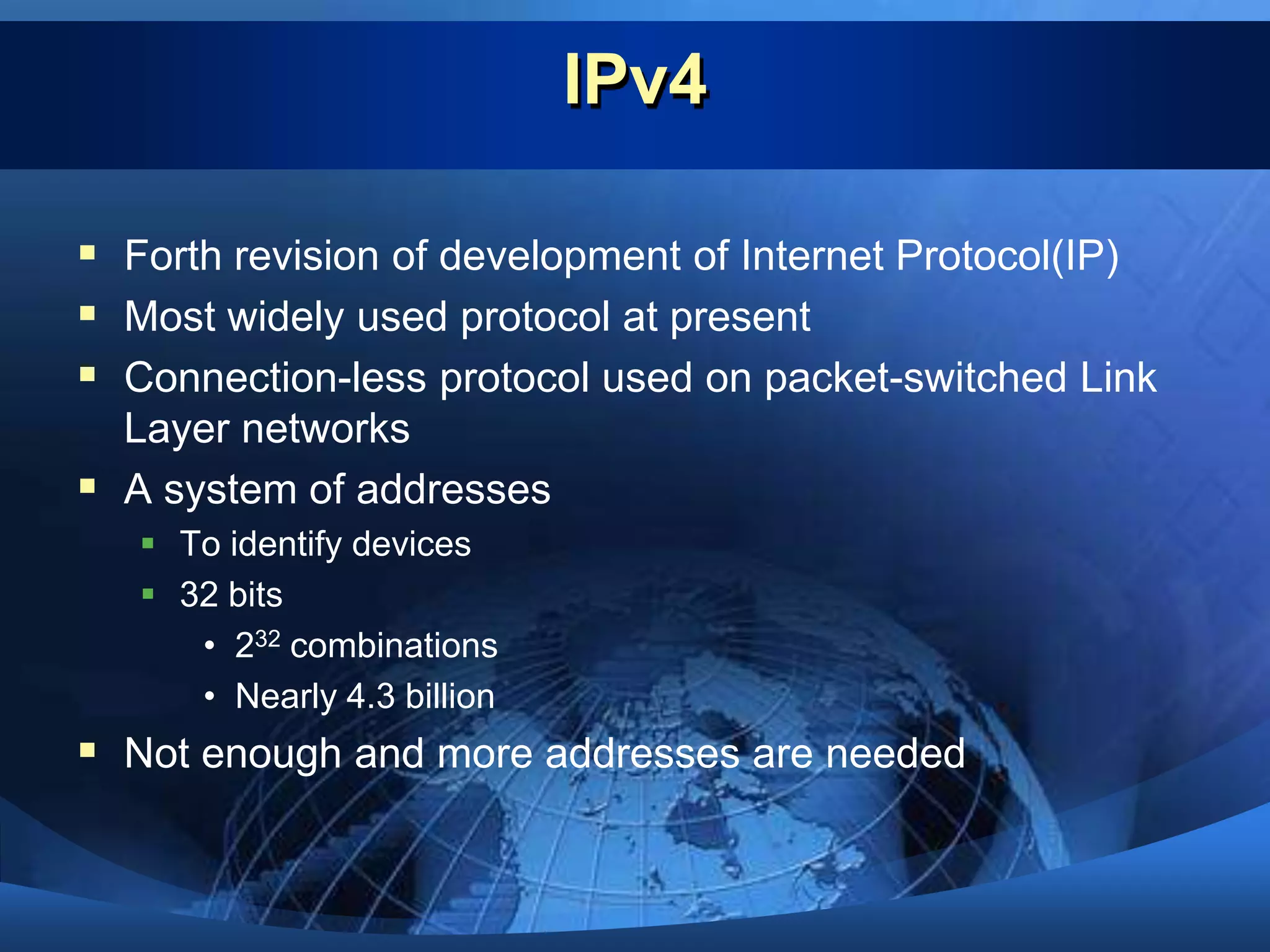 IPv4Forth revision of development of Internet Protocol(IP)Most widely used protocol at presentConnection-less protocol used on packet-switched Link Layer networksA system of addressesTo identify devices32 bits232 combinationsNearly 4.3 billionNot enough and more addresses are needed