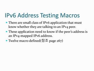 IPv6 Address Testing Macros
 There are small class of IPv6 application that must
know whether they are talking to an IPv4 peer.
 These application need to know if the peer’s address is
an IPv4-mapped IPv6 address.
 Twelve macro defined(참조 page 267)
 