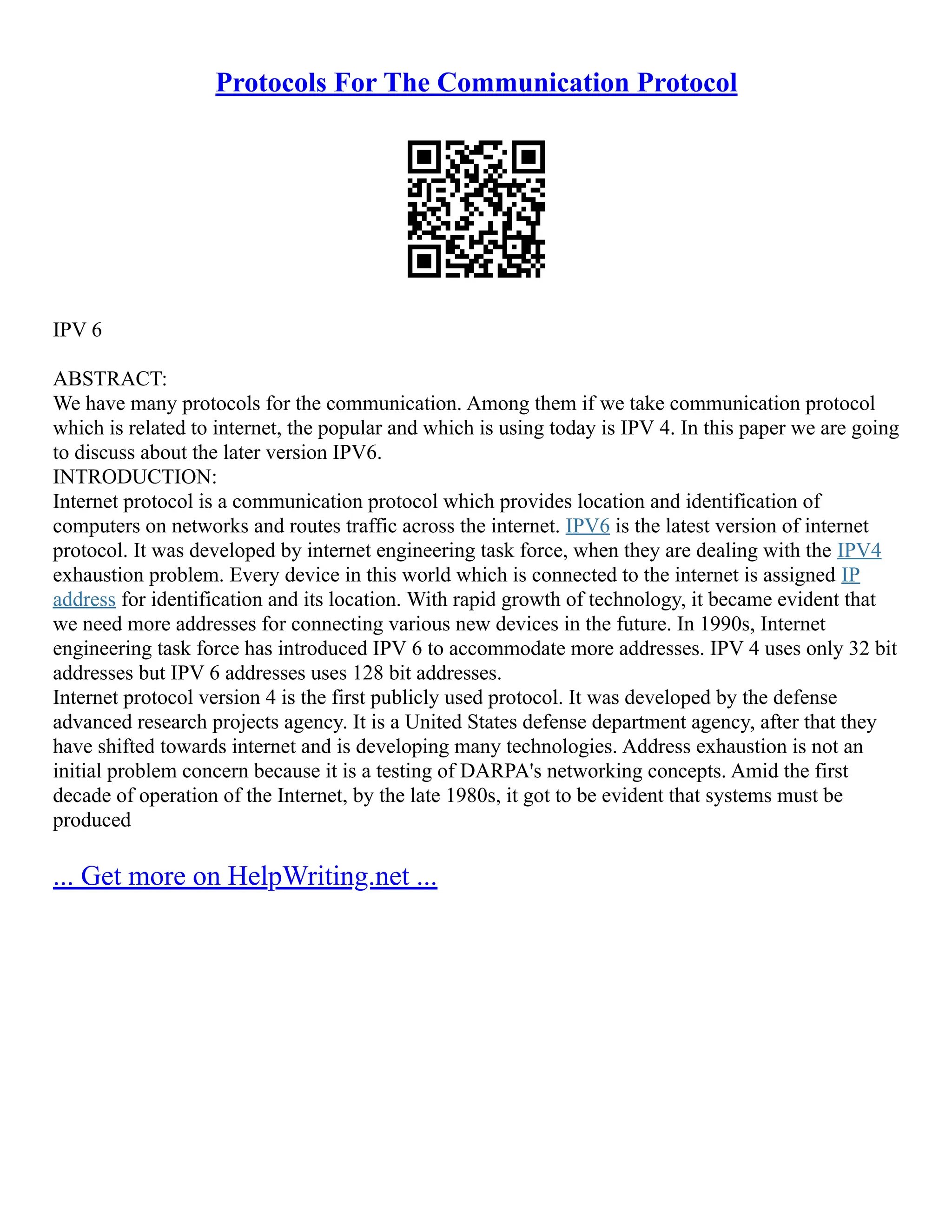 Protocols For The Communication Protocol
IPV 6
ABSTRACT:
We have many protocols for the communication. Among them if we take communication protocol
which is related to internet, the popular and which is using today is IPV 4. In this paper we are going
to discuss about the later version IPV6.
INTRODUCTION:
Internet protocol is a communication protocol which provides location and identification of
computers on networks and routes traffic across the internet. IPV6 is the latest version of internet
protocol. It was developed by internet engineering task force, when they are dealing with the IPV4
exhaustion problem. Every device in this world which is connected to the internet is assigned IP
address for identification and its location. With rapid growth of technology, it became evident that
we need more addresses for connecting various new devices in the future. In 1990s, Internet
engineering task force has introduced IPV 6 to accommodate more addresses. IPV 4 uses only 32 bit
addresses but IPV 6 addresses uses 128 bit addresses.
Internet protocol version 4 is the first publicly used protocol. It was developed by the defense
advanced research projects agency. It is a United States defense department agency, after that they
have shifted towards internet and is developing many technologies. Address exhaustion is not an
initial problem concern because it is a testing of DARPA's networking concepts. Amid the first
decade of operation of the Internet, by the late 1980s, it got to be evident that systems must be
produced
... Get more on HelpWriting.net ...
 