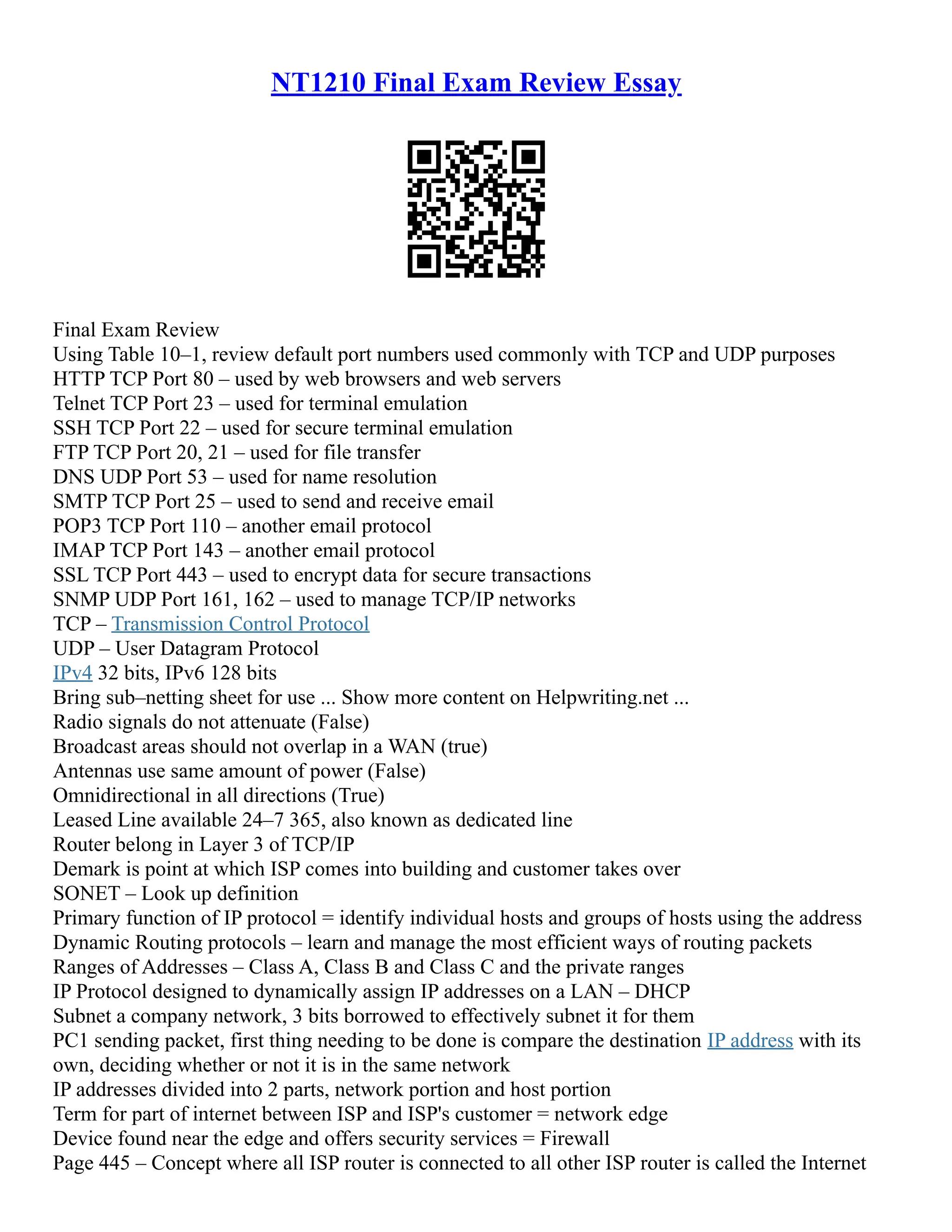 NT1210 Final Exam Review Essay
Final Exam Review
Using Table 10–1, review default port numbers used commonly with TCP and UDP purposes
HTTP TCP Port 80 – used by web browsers and web servers
Telnet TCP Port 23 – used for terminal emulation
SSH TCP Port 22 – used for secure terminal emulation
FTP TCP Port 20, 21 – used for file transfer
DNS UDP Port 53 – used for name resolution
SMTP TCP Port 25 – used to send and receive email
POP3 TCP Port 110 – another email protocol
IMAP TCP Port 143 – another email protocol
SSL TCP Port 443 – used to encrypt data for secure transactions
SNMP UDP Port 161, 162 – used to manage TCP/IP networks
TCP – Transmission Control Protocol
UDP – User Datagram Protocol
IPv4 32 bits, IPv6 128 bits
Bring sub–netting sheet for use ... Show more content on Helpwriting.net ...
Radio signals do not attenuate (False)
Broadcast areas should not overlap in a WAN (true)
Antennas use same amount of power (False)
Omnidirectional in all directions (True)
Leased Line available 24–7 365, also known as dedicated line
Router belong in Layer 3 of TCP/IP
Demark is point at which ISP comes into building and customer takes over
SONET – Look up definition
Primary function of IP protocol = identify individual hosts and groups of hosts using the address
Dynamic Routing protocols – learn and manage the most efficient ways of routing packets
Ranges of Addresses – Class A, Class B and Class C and the private ranges
IP Protocol designed to dynamically assign IP addresses on a LAN – DHCP
Subnet a company network, 3 bits borrowed to effectively subnet it for them
PC1 sending packet, first thing needing to be done is compare the destination IP address with its
own, deciding whether or not it is in the same network
IP addresses divided into 2 parts, network portion and host portion
Term for part of internet between ISP and ISP's customer = network edge
Device found near the edge and offers security services = Firewall
Page 445 – Concept where all ISP router is connected to all other ISP router is called the Internet
 