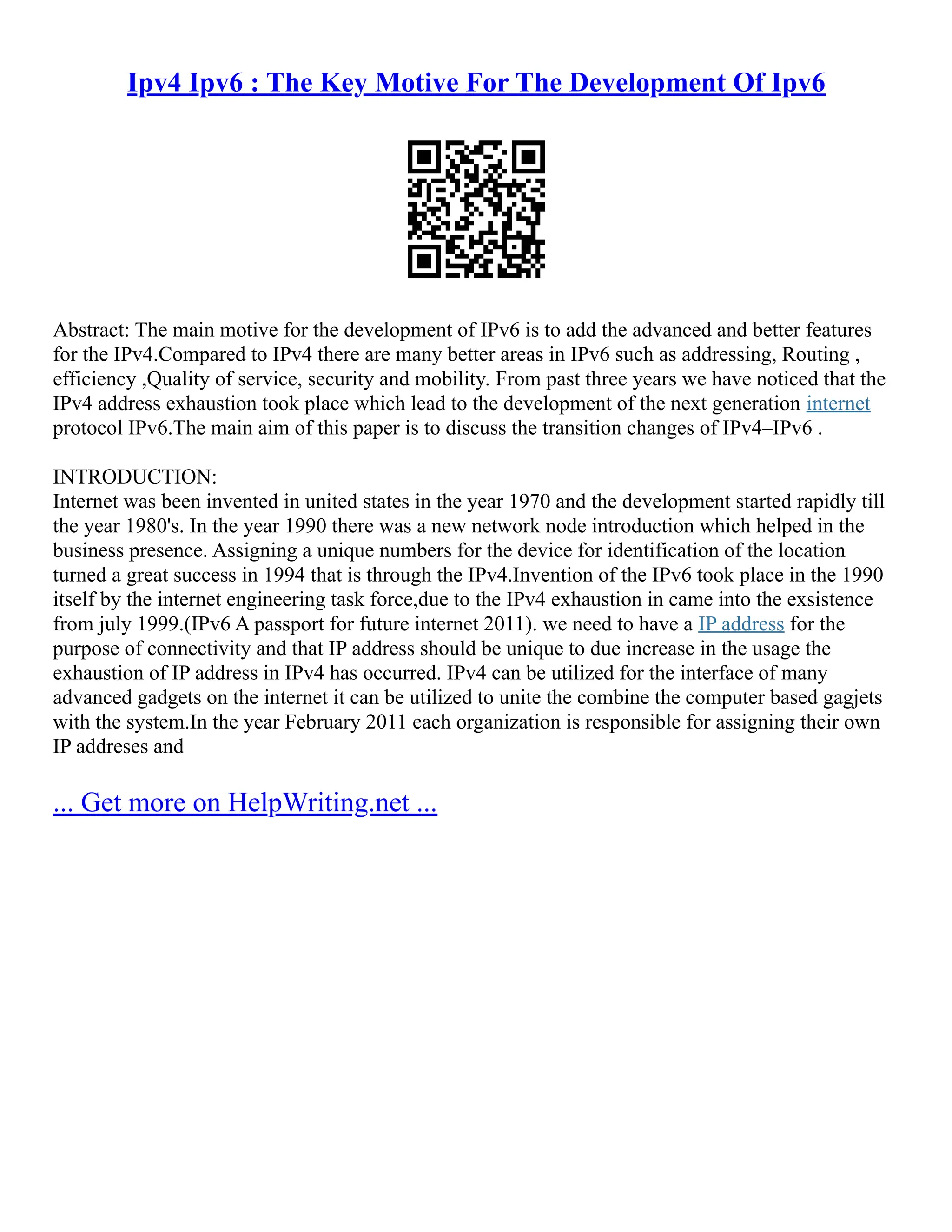 Ipv4 Ipv6 : The Key Motive For The Development Of Ipv6
Abstract: The main motive for the development of IPv6 is to add the advanced and better features
for the IPv4.Compared to IPv4 there are many better areas in IPv6 such as addressing, Routing ,
efficiency ,Quality of service, security and mobility. From past three years we have noticed that the
IPv4 address exhaustion took place which lead to the development of the next generation internet
protocol IPv6.The main aim of this paper is to discuss the transition changes of IPv4–IPv6 .
INTRODUCTION:
Internet was been invented in united states in the year 1970 and the development started rapidly till
the year 1980's. In the year 1990 there was a new network node introduction which helped in the
business presence. Assigning a unique numbers for the device for identification of the location
turned a great success in 1994 that is through the IPv4.Invention of the IPv6 took place in the 1990
itself by the internet engineering task force,due to the IPv4 exhaustion in came into the exsistence
from july 1999.(IPv6 A passport for future internet 2011). we need to have a IP address for the
purpose of connectivity and that IP address should be unique to due increase in the usage the
exhaustion of IP address in IPv4 has occurred. IPv4 can be utilized for the interface of many
advanced gadgets on the internet it can be utilized to unite the combine the computer based gagjets
with the system.In the year February 2011 each organization is responsible for assigning their own
IP addreses and
... Get more on HelpWriting.net ...
 