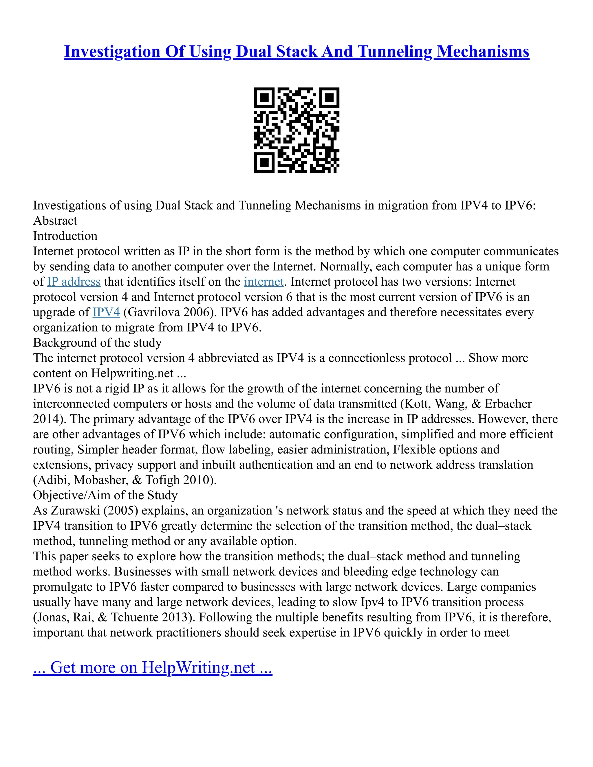 Investigation Of Using Dual Stack And Tunneling Mechanisms
Investigations of using Dual Stack and Tunneling Mechanisms in migration from IPV4 to IPV6:
Abstract
Introduction
Internet protocol written as IP in the short form is the method by which one computer communicates
by sending data to another computer over the Internet. Normally, each computer has a unique form
of IP address that identifies itself on the internet. Internet protocol has two versions: Internet
protocol version 4 and Internet protocol version 6 that is the most current version of IPV6 is an
upgrade of IPV4 (Gavrilova 2006). IPV6 has added advantages and therefore necessitates every
organization to migrate from IPV4 to IPV6.
Background of the study
The internet protocol version 4 abbreviated as IPV4 is a connectionless protocol ... Show more
content on Helpwriting.net ...
IPV6 is not a rigid IP as it allows for the growth of the internet concerning the number of
interconnected computers or hosts and the volume of data transmitted (Kott, Wang, & Erbacher
2014). The primary advantage of the IPV6 over IPV4 is the increase in IP addresses. However, there
are other advantages of IPV6 which include: automatic configuration, simplified and more efficient
routing, Simpler header format, flow labeling, easier administration, Flexible options and
extensions, privacy support and inbuilt authentication and an end to network address translation
(Adibi, Mobasher, & Tofigh 2010).
Objective/Aim of the Study
As Zurawski (2005) explains, an organization 's network status and the speed at which they need the
IPV4 transition to IPV6 greatly determine the selection of the transition method, the dual–stack
method, tunneling method or any available option.
This paper seeks to explore how the transition methods; the dual–stack method and tunneling
method works. Businesses with small network devices and bleeding edge technology can
promulgate to IPV6 faster compared to businesses with large network devices. Large companies
usually have many and large network devices, leading to slow Ipv4 to IPV6 transition process
(Jonas, Rai, & Tchuente 2013). Following the multiple benefits resulting from IPV6, it is therefore,
important that network practitioners should seek expertise in IPV6 quickly in order to meet
... Get more on HelpWriting.net ...
 
