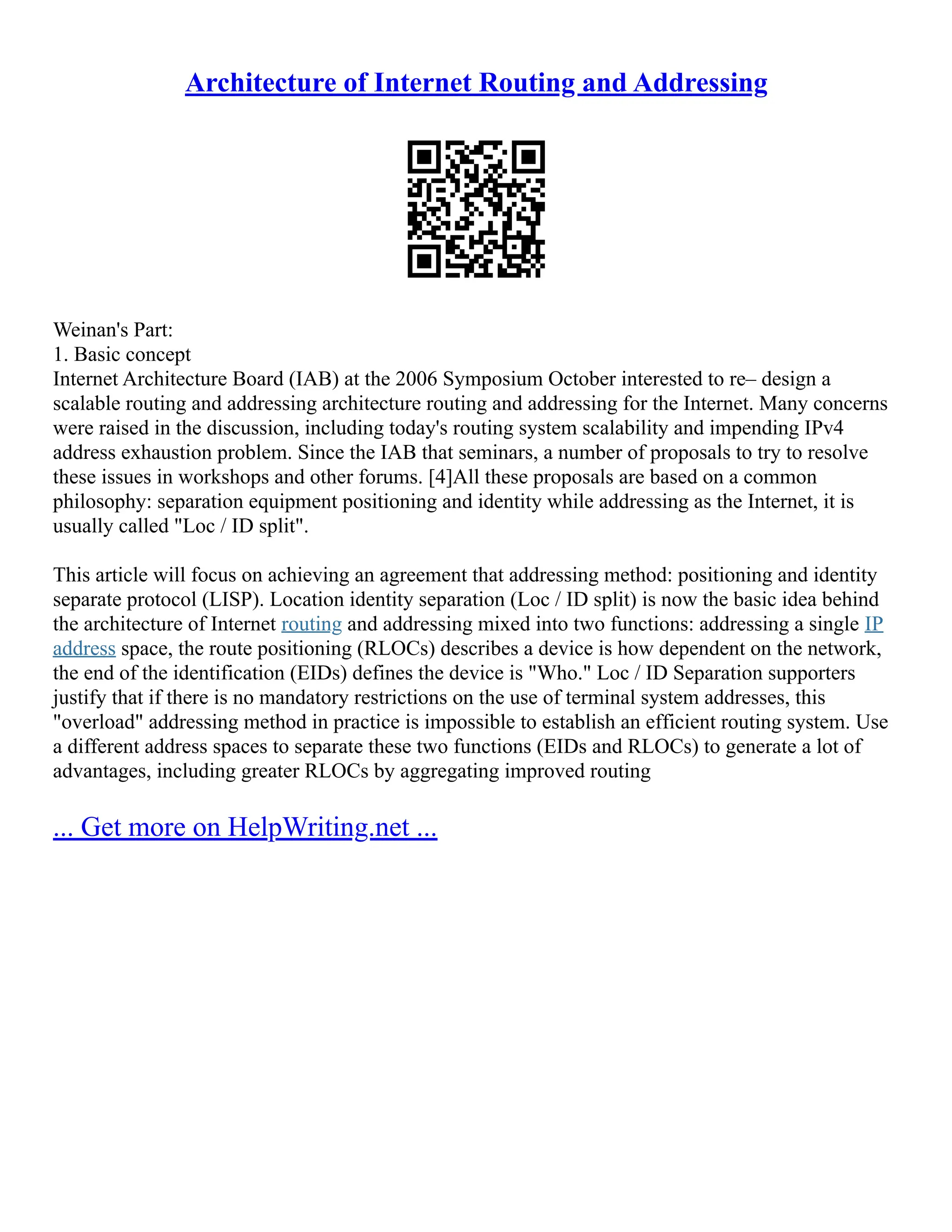 Architecture of Internet Routing and Addressing
Weinan's Part:
1. Basic concept
Internet Architecture Board (IAB) at the 2006 Symposium October interested to re– design a
scalable routing and addressing architecture routing and addressing for the Internet. Many concerns
were raised in the discussion, including today's routing system scalability and impending IPv4
address exhaustion problem. Since the IAB that seminars, a number of proposals to try to resolve
these issues in workshops and other forums. [4]All these proposals are based on a common
philosophy: separation equipment positioning and identity while addressing as the Internet, it is
usually called "Loc / ID split".
This article will focus on achieving an agreement that addressing method: positioning and identity
separate protocol (LISP). Location identity separation (Loc / ID split) is now the basic idea behind
the architecture of Internet routing and addressing mixed into two functions: addressing a single IP
address space, the route positioning (RLOCs) describes a device is how dependent on the network,
the end of the identification (EIDs) defines the device is "Who." Loc / ID Separation supporters
justify that if there is no mandatory restrictions on the use of terminal system addresses, this
"overload" addressing method in practice is impossible to establish an efficient routing system. Use
a different address spaces to separate these two functions (EIDs and RLOCs) to generate a lot of
advantages, including greater RLOCs by aggregating improved routing
... Get more on HelpWriting.net ...
 