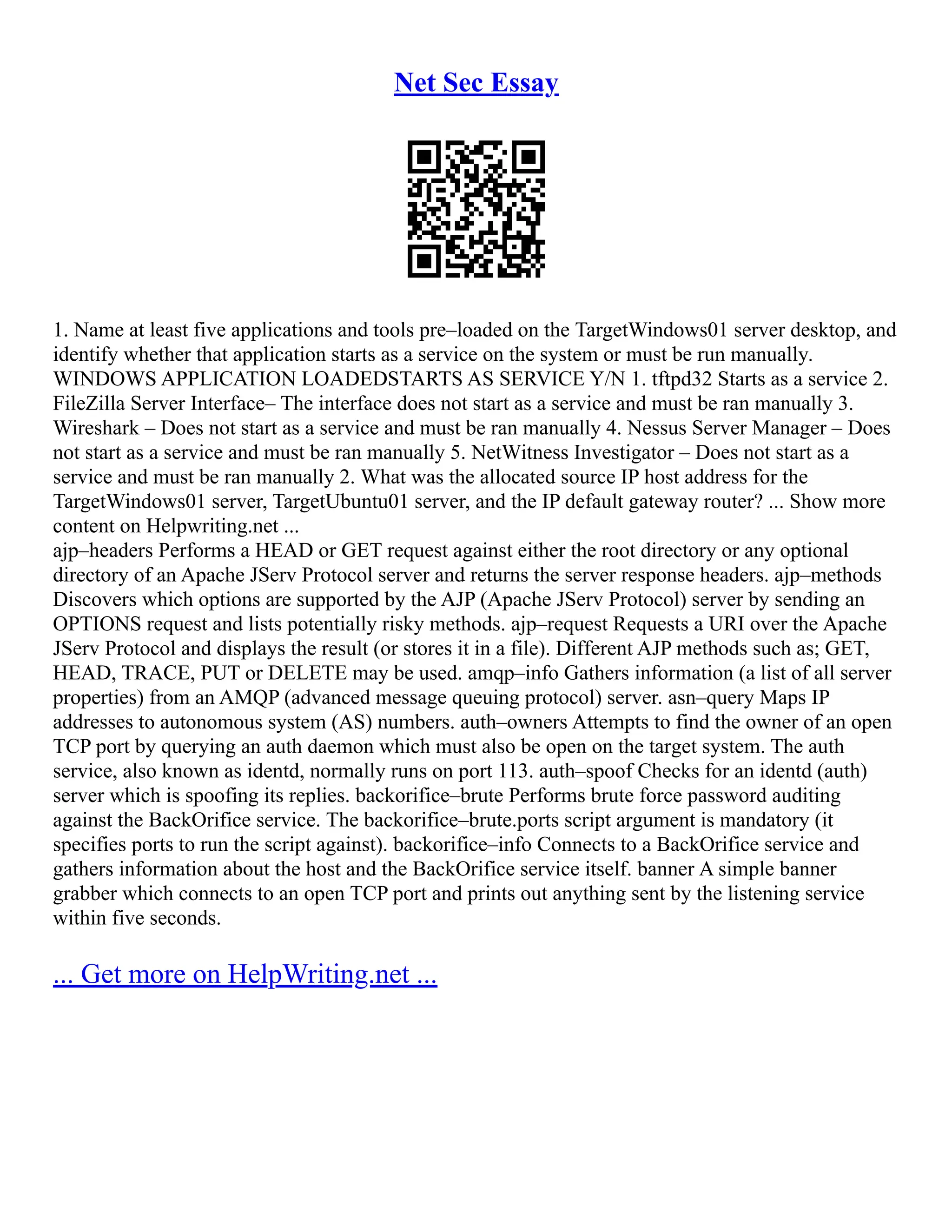 Net Sec Essay
1. Name at least five applications and tools pre–loaded on the TargetWindows01 server desktop, and
identify whether that application starts as a service on the system or must be run manually.
WINDOWS APPLICATION LOADEDSTARTS AS SERVICE Y/N 1. tftpd32 Starts as a service 2.
FileZilla Server Interface– The interface does not start as a service and must be ran manually 3.
Wireshark – Does not start as a service and must be ran manually 4. Nessus Server Manager – Does
not start as a service and must be ran manually 5. NetWitness Investigator – Does not start as a
service and must be ran manually 2. What was the allocated source IP host address for the
TargetWindows01 server, TargetUbuntu01 server, and the IP default gateway router? ... Show more
content on Helpwriting.net ...
ajp–headers Performs a HEAD or GET request against either the root directory or any optional
directory of an Apache JServ Protocol server and returns the server response headers. ajp–methods
Discovers which options are supported by the AJP (Apache JServ Protocol) server by sending an
OPTIONS request and lists potentially risky methods. ajp–request Requests a URI over the Apache
JServ Protocol and displays the result (or stores it in a file). Different AJP methods such as; GET,
HEAD, TRACE, PUT or DELETE may be used. amqp–info Gathers information (a list of all server
properties) from an AMQP (advanced message queuing protocol) server. asn–query Maps IP
addresses to autonomous system (AS) numbers. auth–owners Attempts to find the owner of an open
TCP port by querying an auth daemon which must also be open on the target system. The auth
service, also known as identd, normally runs on port 113. auth–spoof Checks for an identd (auth)
server which is spoofing its replies. backorifice–brute Performs brute force password auditing
against the BackOrifice service. The backorifice–brute.ports script argument is mandatory (it
specifies ports to run the script against). backorifice–info Connects to a BackOrifice service and
gathers information about the host and the BackOrifice service itself. banner A simple banner
grabber which connects to an open TCP port and prints out anything sent by the listening service
within five seconds.
... Get more on HelpWriting.net ...
 