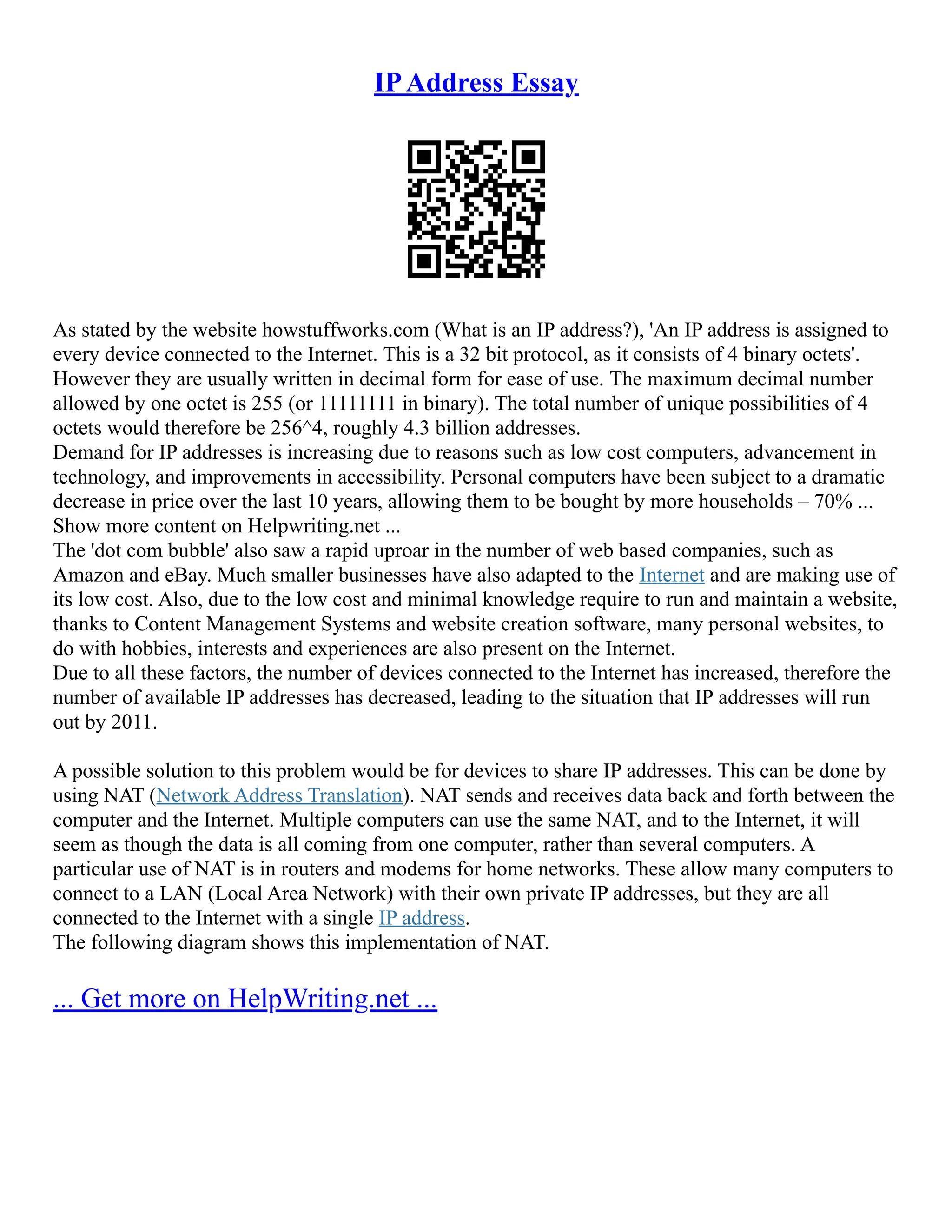 IPAddress Essay
As stated by the website howstuffworks.com (What is an IP address?), 'An IP address is assigned to
every device connected to the Internet. This is a 32 bit protocol, as it consists of 4 binary octets'.
However they are usually written in decimal form for ease of use. The maximum decimal number
allowed by one octet is 255 (or 11111111 in binary). The total number of unique possibilities of 4
octets would therefore be 256^4, roughly 4.3 billion addresses.
Demand for IP addresses is increasing due to reasons such as low cost computers, advancement in
technology, and improvements in accessibility. Personal computers have been subject to a dramatic
decrease in price over the last 10 years, allowing them to be bought by more households – 70% ...
Show more content on Helpwriting.net ...
The 'dot com bubble' also saw a rapid uproar in the number of web based companies, such as
Amazon and eBay. Much smaller businesses have also adapted to the Internet and are making use of
its low cost. Also, due to the low cost and minimal knowledge require to run and maintain a website,
thanks to Content Management Systems and website creation software, many personal websites, to
do with hobbies, interests and experiences are also present on the Internet.
Due to all these factors, the number of devices connected to the Internet has increased, therefore the
number of available IP addresses has decreased, leading to the situation that IP addresses will run
out by 2011.
A possible solution to this problem would be for devices to share IP addresses. This can be done by
using NAT (Network Address Translation). NAT sends and receives data back and forth between the
computer and the Internet. Multiple computers can use the same NAT, and to the Internet, it will
seem as though the data is all coming from one computer, rather than several computers. A
particular use of NAT is in routers and modems for home networks. These allow many computers to
connect to a LAN (Local Area Network) with their own private IP addresses, but they are all
connected to the Internet with a single IP address.
The following diagram shows this implementation of NAT.
... Get more on HelpWriting.net ...
 