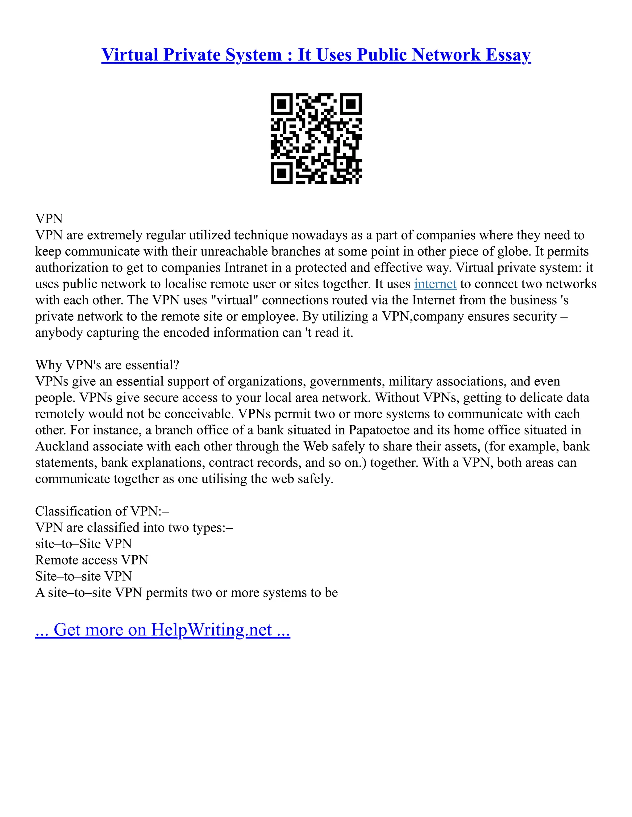 Virtual Private System : It Uses Public Network Essay
VPN
VPN are extremely regular utilized technique nowadays as a part of companies where they need to
keep communicate with their unreachable branches at some point in other piece of globe. It permits
authorization to get to companies Intranet in a protected and effective way. Virtual private system: it
uses public network to localise remote user or sites together. It uses internet to connect two networks
with each other. The VPN uses "virtual" connections routed via the Internet from the business 's
private network to the remote site or employee. By utilizing a VPN,company ensures security –
anybody capturing the encoded information can 't read it.
Why VPN's are essential?
VPNs give an essential support of organizations, governments, military associations, and even
people. VPNs give secure access to your local area network. Without VPNs, getting to delicate data
remotely would not be conceivable. VPNs permit two or more systems to communicate with each
other. For instance, a branch office of a bank situated in Papatoetoe and its home office situated in
Auckland associate with each other through the Web safely to share their assets, (for example, bank
statements, bank explanations, contract records, and so on.) together. With a VPN, both areas can
communicate together as one utilising the web safely.
Classification of VPN:–
VPN are classified into two types:–
site–to–Site VPN
Remote access VPN
Site–to–site VPN
A site–to–site VPN permits two or more systems to be
... Get more on HelpWriting.net ...
 