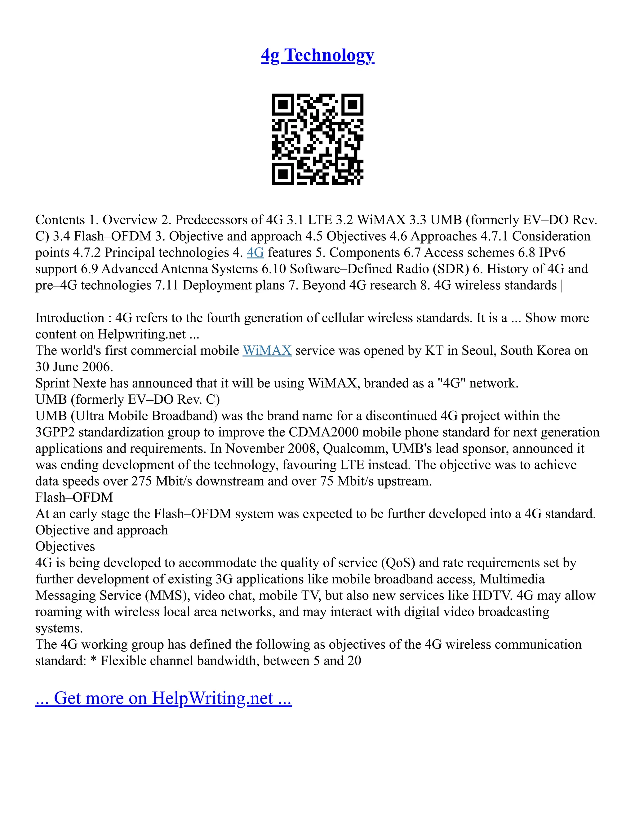 4g Technology
Contents 1. Overview 2. Predecessors of 4G 3.1 LTE 3.2 WiMAX 3.3 UMB (formerly EV–DO Rev.
C) 3.4 Flash–OFDM 3. Objective and approach 4.5 Objectives 4.6 Approaches 4.7.1 Consideration
points 4.7.2 Principal technologies 4. 4G features 5. Components 6.7 Access schemes 6.8 IPv6
support 6.9 Advanced Antenna Systems 6.10 Software–Defined Radio (SDR) 6. History of 4G and
pre–4G technologies 7.11 Deployment plans 7. Beyond 4G research 8. 4G wireless standards |
Introduction : 4G refers to the fourth generation of cellular wireless standards. It is a ... Show more
content on Helpwriting.net ...
The world's first commercial mobile WiMAX service was opened by KT in Seoul, South Korea on
30 June 2006.
Sprint Nexte has announced that it will be using WiMAX, branded as a "4G" network.
UMB (formerly EV–DO Rev. C)
UMB (Ultra Mobile Broadband) was the brand name for a discontinued 4G project within the
3GPP2 standardization group to improve the CDMA2000 mobile phone standard for next generation
applications and requirements. In November 2008, Qualcomm, UMB's lead sponsor, announced it
was ending development of the technology, favouring LTE instead. The objective was to achieve
data speeds over 275 Mbit/s downstream and over 75 Mbit/s upstream.
Flash–OFDM
At an early stage the Flash–OFDM system was expected to be further developed into a 4G standard.
Objective and approach
Objectives
4G is being developed to accommodate the quality of service (QoS) and rate requirements set by
further development of existing 3G applications like mobile broadband access, Multimedia
Messaging Service (MMS), video chat, mobile TV, but also new services like HDTV. 4G may allow
roaming with wireless local area networks, and may interact with digital video broadcasting
systems.
The 4G working group has defined the following as objectives of the 4G wireless communication
standard: * Flexible channel bandwidth, between 5 and 20
... Get more on HelpWriting.net ...
 