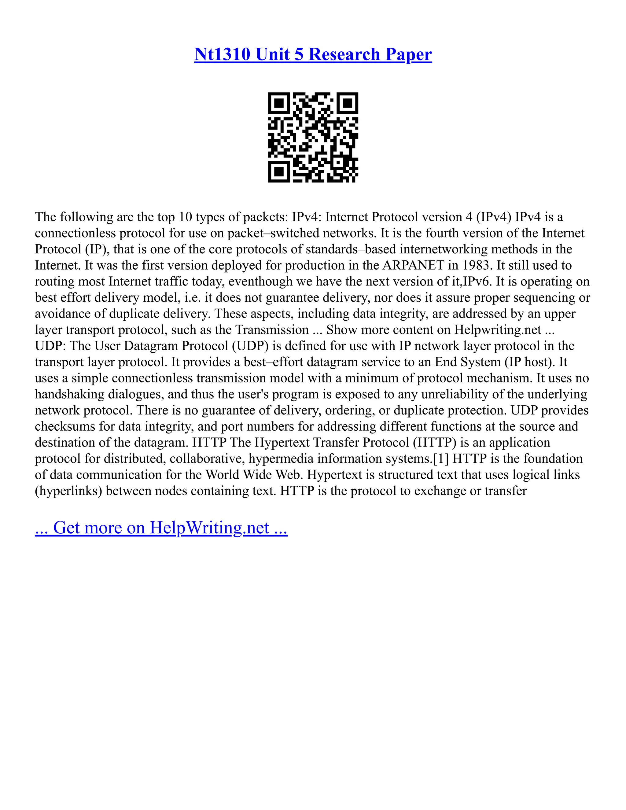 Nt1310 Unit 5 Research Paper
The following are the top 10 types of packets: IPv4: Internet Protocol version 4 (IPv4) IPv4 is a
connectionless protocol for use on packet–switched networks. It is the fourth version of the Internet
Protocol (IP), that is one of the core protocols of standards–based internetworking methods in the
Internet. It was the first version deployed for production in the ARPANET in 1983. It still used to
routing most Internet traffic today, eventhough we have the next version of it,IPv6. It is operating on
best effort delivery model, i.e. it does not guarantee delivery, nor does it assure proper sequencing or
avoidance of duplicate delivery. These aspects, including data integrity, are addressed by an upper
layer transport protocol, such as the Transmission ... Show more content on Helpwriting.net ...
UDP: The User Datagram Protocol (UDP) is defined for use with IP network layer protocol in the
transport layer protocol. It provides a best–effort datagram service to an End System (IP host). It
uses a simple connectionless transmission model with a minimum of protocol mechanism. It uses no
handshaking dialogues, and thus the user's program is exposed to any unreliability of the underlying
network protocol. There is no guarantee of delivery, ordering, or duplicate protection. UDP provides
checksums for data integrity, and port numbers for addressing different functions at the source and
destination of the datagram. HTTP The Hypertext Transfer Protocol (HTTP) is an application
protocol for distributed, collaborative, hypermedia information systems.[1] HTTP is the foundation
of data communication for the World Wide Web. Hypertext is structured text that uses logical links
(hyperlinks) between nodes containing text. HTTP is the protocol to exchange or transfer
... Get more on HelpWriting.net ...
 
