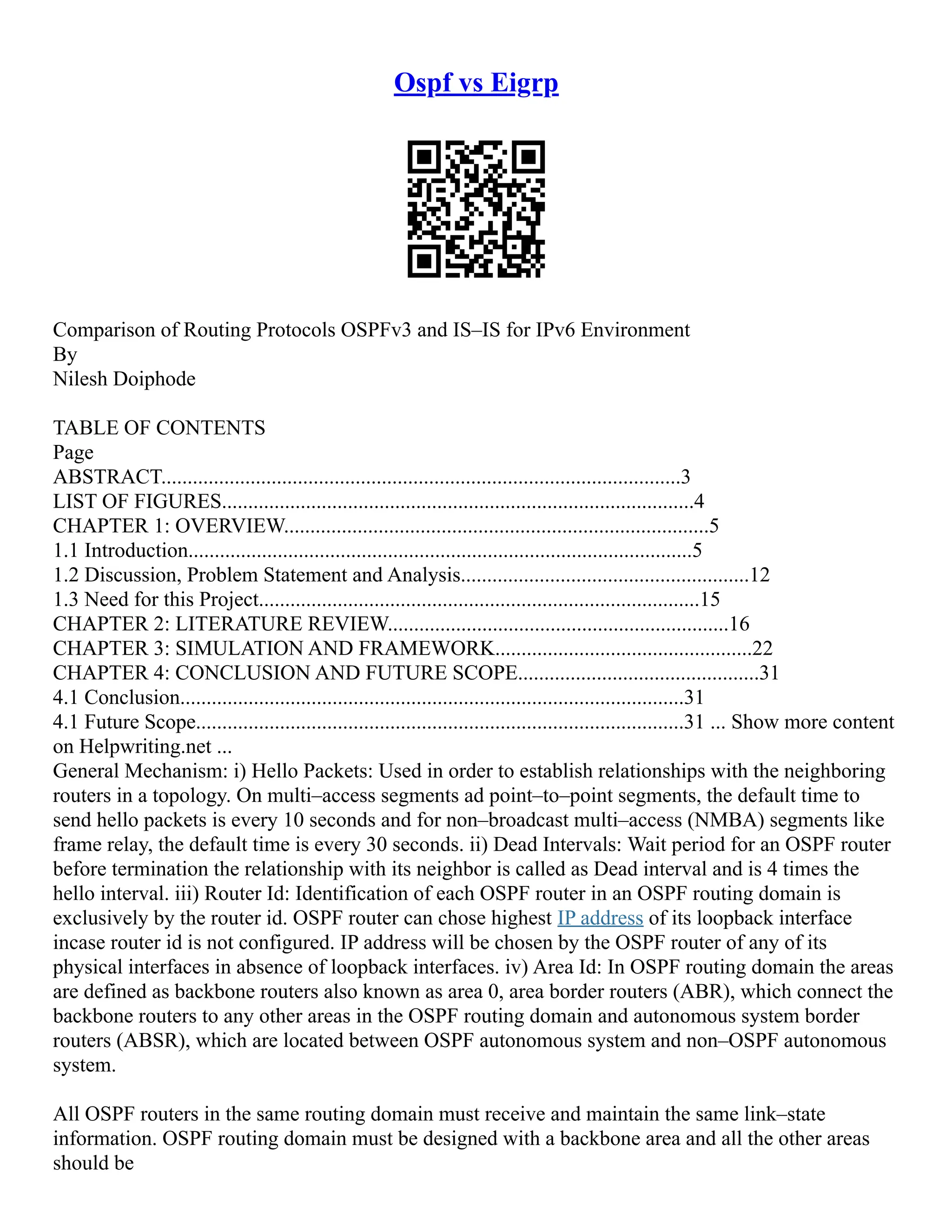 Ospf vs Eigrp
Comparison of Routing Protocols OSPFv3 and IS–IS for IPv6 Environment
By
Nilesh Doiphode
TABLE OF CONTENTS
Page
ABSTRACT...................................................................................................3
LIST OF FIGURES..........................................................................................4
CHAPTER 1: OVERVIEW.................................................................................5
1.1 Introduction................................................................................................5
1.2 Discussion, Problem Statement and Analysis.......................................................12
1.3 Need for this Project....................................................................................15
CHAPTER 2: LITERATURE REVIEW.................................................................16
CHAPTER 3: SIMULATION AND FRAMEWORK.................................................22
CHAPTER 4: CONCLUSION AND FUTURE SCOPE..............................................31
4.1 Conclusion................................................................................................31
4.1 Future Scope.............................................................................................31 ... Show more content
on Helpwriting.net ...
General Mechanism: i) Hello Packets: Used in order to establish relationships with the neighboring
routers in a topology. On multi–access segments ad point–to–point segments, the default time to
send hello packets is every 10 seconds and for non–broadcast multi–access (NMBA) segments like
frame relay, the default time is every 30 seconds. ii) Dead Intervals: Wait period for an OSPF router
before termination the relationship with its neighbor is called as Dead interval and is 4 times the
hello interval. iii) Router Id: Identification of each OSPF router in an OSPF routing domain is
exclusively by the router id. OSPF router can chose highest IP address of its loopback interface
incase router id is not configured. IP address will be chosen by the OSPF router of any of its
physical interfaces in absence of loopback interfaces. iv) Area Id: In OSPF routing domain the areas
are defined as backbone routers also known as area 0, area border routers (ABR), which connect the
backbone routers to any other areas in the OSPF routing domain and autonomous system border
routers (ABSR), which are located between OSPF autonomous system and non–OSPF autonomous
system.
All OSPF routers in the same routing domain must receive and maintain the same link–state
information. OSPF routing domain must be designed with a backbone area and all the other areas
should be
 