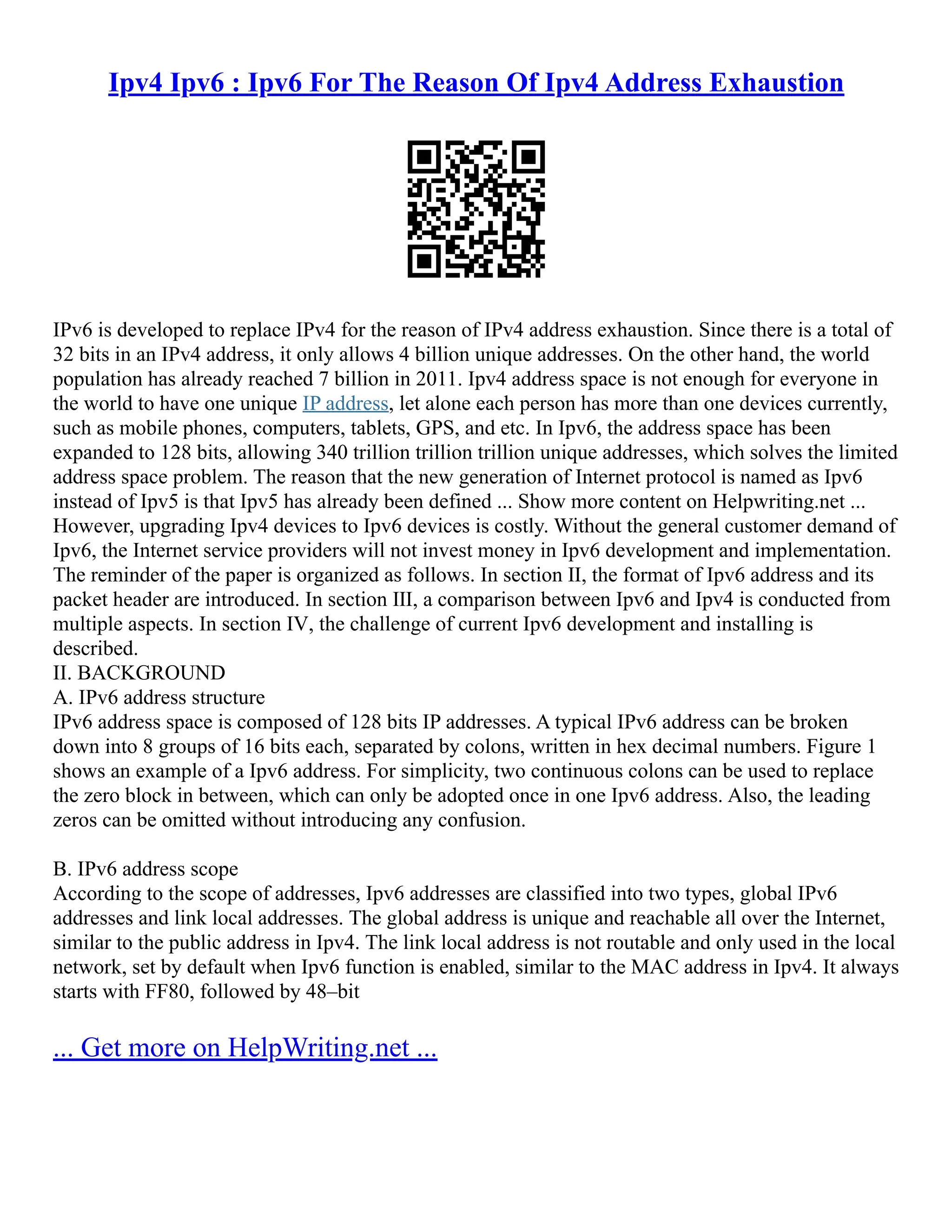 Ipv4 Ipv6 : Ipv6 For The Reason Of Ipv4 Address Exhaustion
IPv6 is developed to replace IPv4 for the reason of IPv4 address exhaustion. Since there is a total of
32 bits in an IPv4 address, it only allows 4 billion unique addresses. On the other hand, the world
population has already reached 7 billion in 2011. Ipv4 address space is not enough for everyone in
the world to have one unique IP address, let alone each person has more than one devices currently,
such as mobile phones, computers, tablets, GPS, and etc. In Ipv6, the address space has been
expanded to 128 bits, allowing 340 trillion trillion trillion unique addresses, which solves the limited
address space problem. The reason that the new generation of Internet protocol is named as Ipv6
instead of Ipv5 is that Ipv5 has already been defined ... Show more content on Helpwriting.net ...
However, upgrading Ipv4 devices to Ipv6 devices is costly. Without the general customer demand of
Ipv6, the Internet service providers will not invest money in Ipv6 development and implementation.
The reminder of the paper is organized as follows. In section Ⅱ, the format of Ipv6 address and its
packet header are introduced. In section Ⅲ, a comparison between Ipv6 and Ipv4 is conducted from
multiple aspects. In section Ⅳ, the challenge of current Ipv6 development and installing is
described.
II. BACKGROUND
A. IPv6 address structure
IPv6 address space is composed of 128 bits IP addresses. A typical IPv6 address can be broken
down into 8 groups of 16 bits each, separated by colons, written in hex decimal numbers. Figure 1
shows an example of a Ipv6 address. For simplicity, two continuous colons can be used to replace
the zero block in between, which can only be adopted once in one Ipv6 address. Also, the leading
zeros can be omitted without introducing any confusion.
B. IPv6 address scope
According to the scope of addresses, Ipv6 addresses are classified into two types, global IPv6
addresses and link local addresses. The global address is unique and reachable all over the Internet,
similar to the public address in Ipv4. The link local address is not routable and only used in the local
network, set by default when Ipv6 function is enabled, similar to the MAC address in Ipv4. It always
starts with FF80, followed by 48–bit
... Get more on HelpWriting.net ...
 