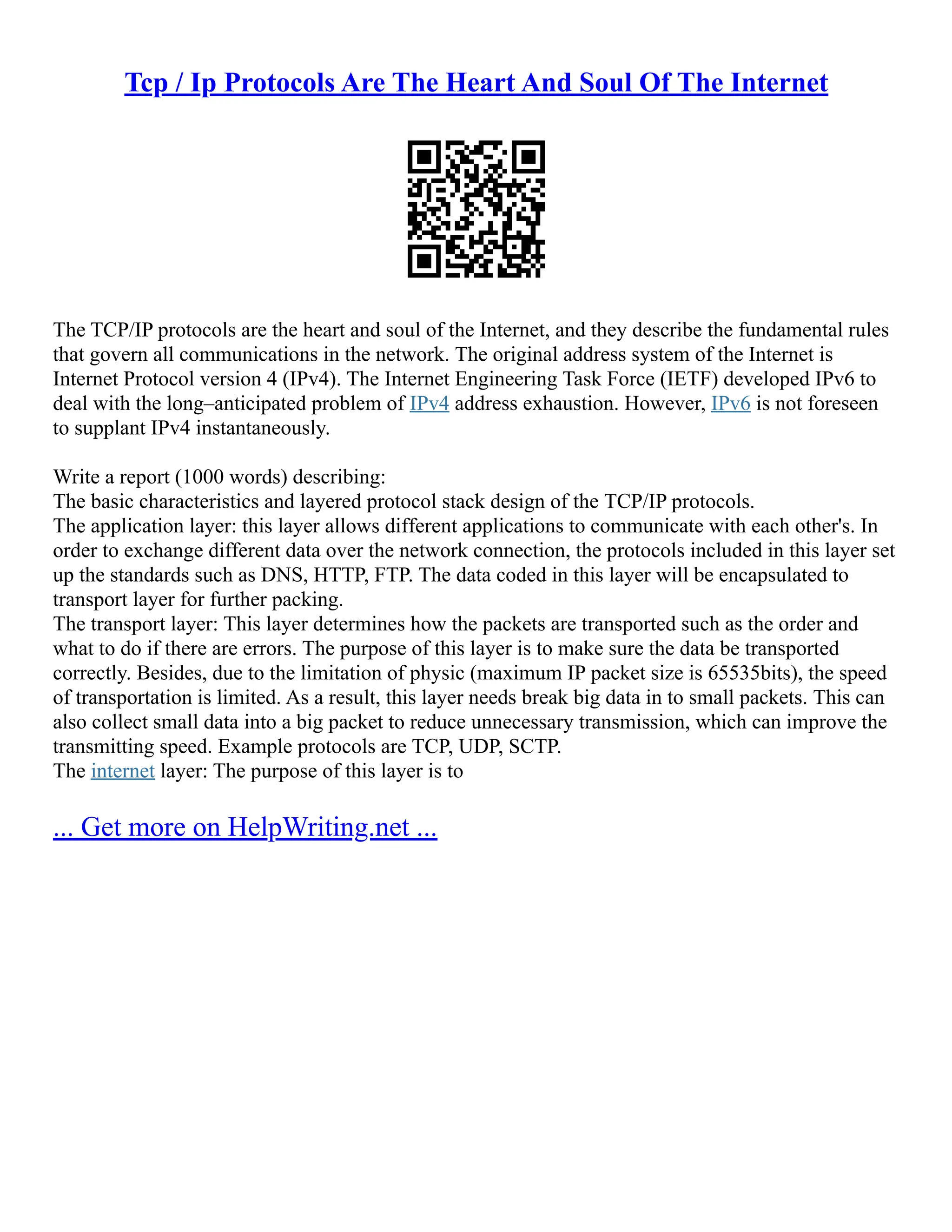 Tcp / Ip Protocols Are The Heart And Soul Of The Internet
The TCP/IP protocols are the heart and soul of the Internet, and they describe the fundamental rules
that govern all communications in the network. The original address system of the Internet is
Internet Protocol version 4 (IPv4). The Internet Engineering Task Force (IETF) developed IPv6 to
deal with the long–anticipated problem of IPv4 address exhaustion. However, IPv6 is not foreseen
to supplant IPv4 instantaneously.
Write a report (1000 words) describing:
The basic characteristics and layered protocol stack design of the TCP/IP protocols.
The application layer: this layer allows different applications to communicate with each other's. In
order to exchange different data over the network connection, the protocols included in this layer set
up the standards such as DNS, HTTP, FTP. The data coded in this layer will be encapsulated to
transport layer for further packing.
The transport layer: This layer determines how the packets are transported such as the order and
what to do if there are errors. The purpose of this layer is to make sure the data be transported
correctly. Besides, due to the limitation of physic (maximum IP packet size is 65535bits), the speed
of transportation is limited. As a result, this layer needs break big data in to small packets. This can
also collect small data into a big packet to reduce unnecessary transmission, which can improve the
transmitting speed. Example protocols are TCP, UDP, SCTP.
The internet layer: The purpose of this layer is to
... Get more on HelpWriting.net ...
 