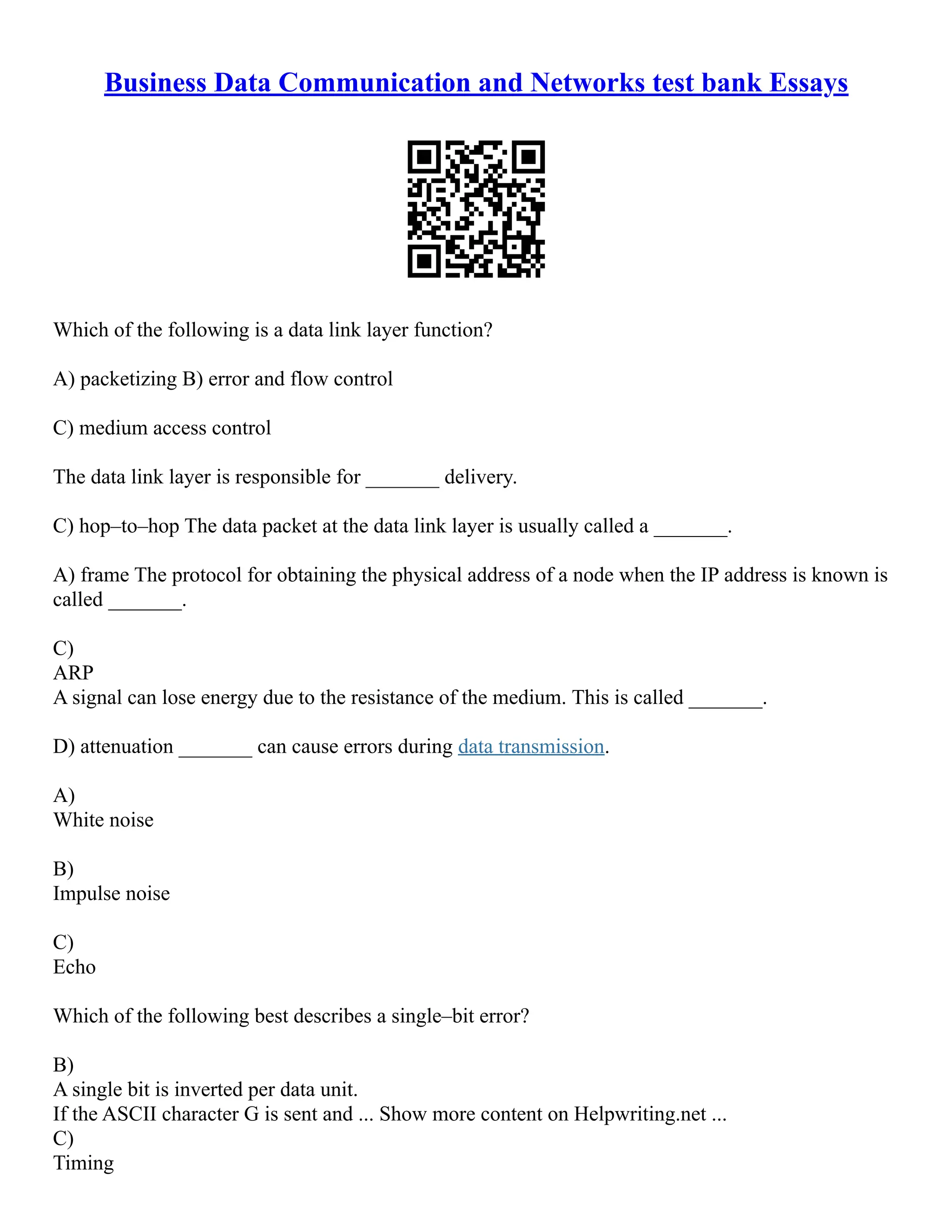 Business Data Communication and Networks test bank Essays
Which of the following is a data link layer function?
A) packetizing B) error and flow control
C) medium access control
The data link layer is responsible for _______ delivery.
C) hop–to–hop The data packet at the data link layer is usually called a _______.
A) frame The protocol for obtaining the physical address of a node when the IP address is known is
called _______.
C)
ARP
A signal can lose energy due to the resistance of the medium. This is called _______.
D) attenuation _______ can cause errors during data transmission.
A)
White noise
B)
Impulse noise
C)
Echo
Which of the following best describes a single–bit error?
B)
A single bit is inverted per data unit.
If the ASCII character G is sent and ... Show more content on Helpwriting.net ...
C)
Timing
 
