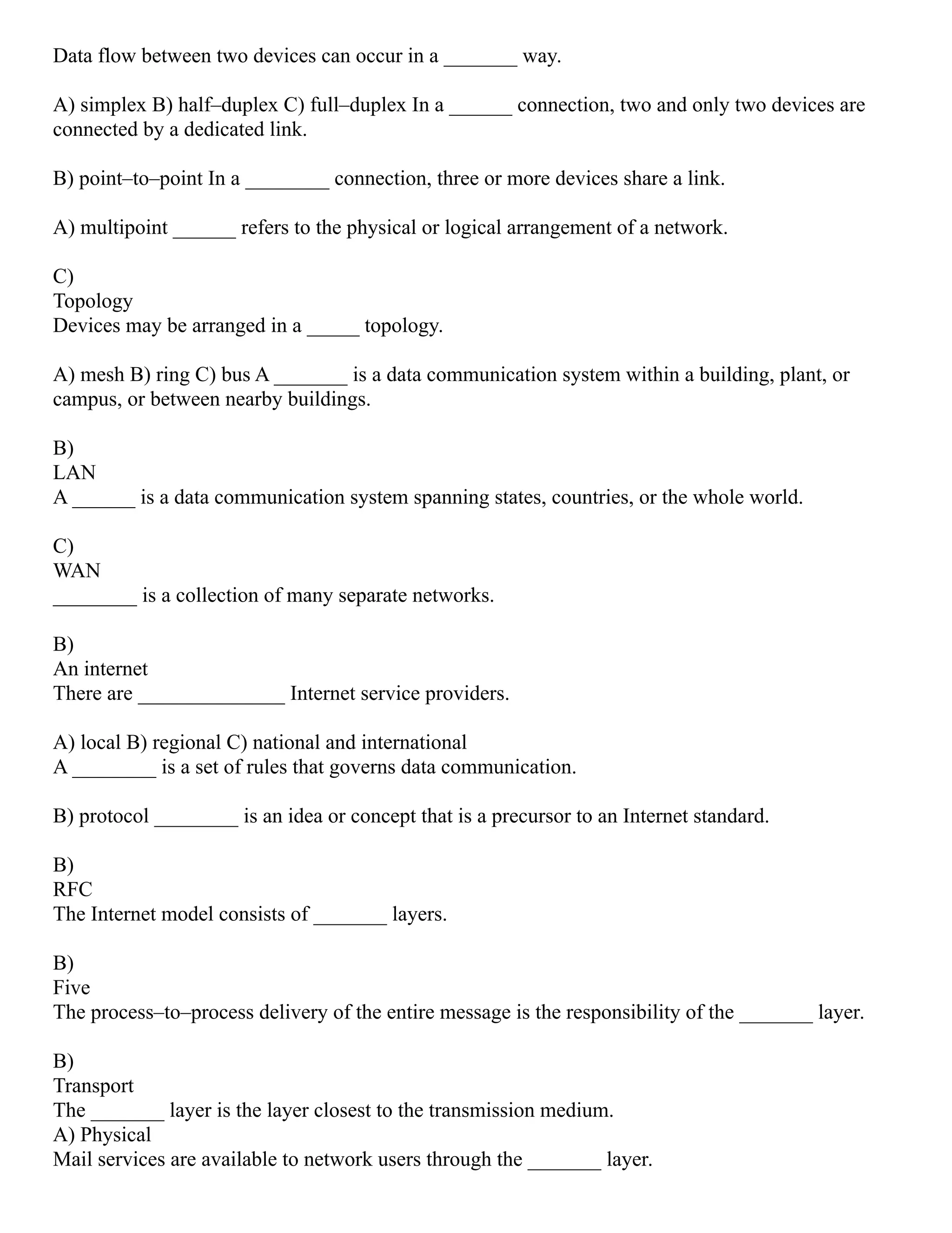 Data flow between two devices can occur in a _______ way.
A) simplex B) half–duplex C) full–duplex In a ______ connection, two and only two devices are
connected by a dedicated link.
B) point–to–point In a ________ connection, three or more devices share a link.
A) multipoint ______ refers to the physical or logical arrangement of a network.
C)
Topology
Devices may be arranged in a _____ topology.
A) mesh B) ring C) bus A _______ is a data communication system within a building, plant, or
campus, or between nearby buildings.
B)
LAN
A ______ is a data communication system spanning states, countries, or the whole world.
C)
WAN
________ is a collection of many separate networks.
B)
An internet
There are ______________ Internet service providers.
A) local B) regional C) national and international
A ________ is a set of rules that governs data communication.
B) protocol ________ is an idea or concept that is a precursor to an Internet standard.
B)
RFC
The Internet model consists of _______ layers.
B)
Five
The process–to–process delivery of the entire message is the responsibility of the _______ layer.
B)
Transport
The _______ layer is the layer closest to the transmission medium.
A) Physical
Mail services are available to network users through the _______ layer.
 