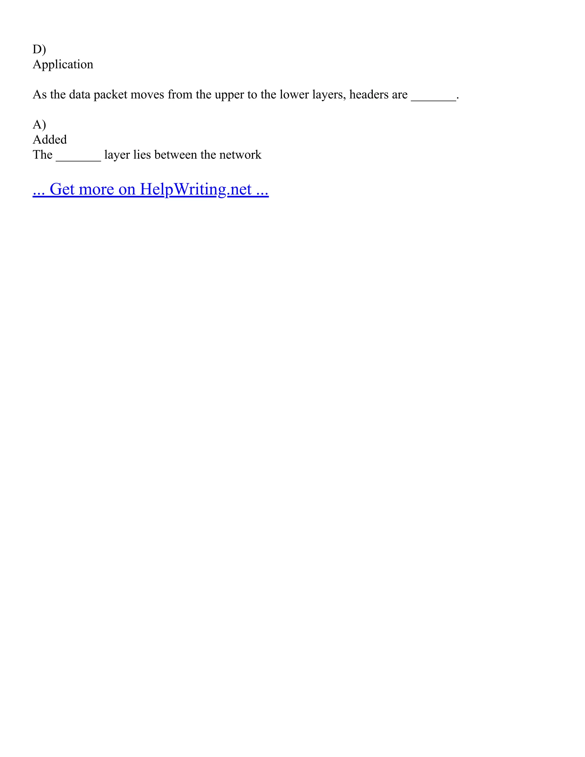 D)
Application
As the data packet moves from the upper to the lower layers, headers are _______.
A)
Added
The _______ layer lies between the network
... Get more on HelpWriting.net ...
 