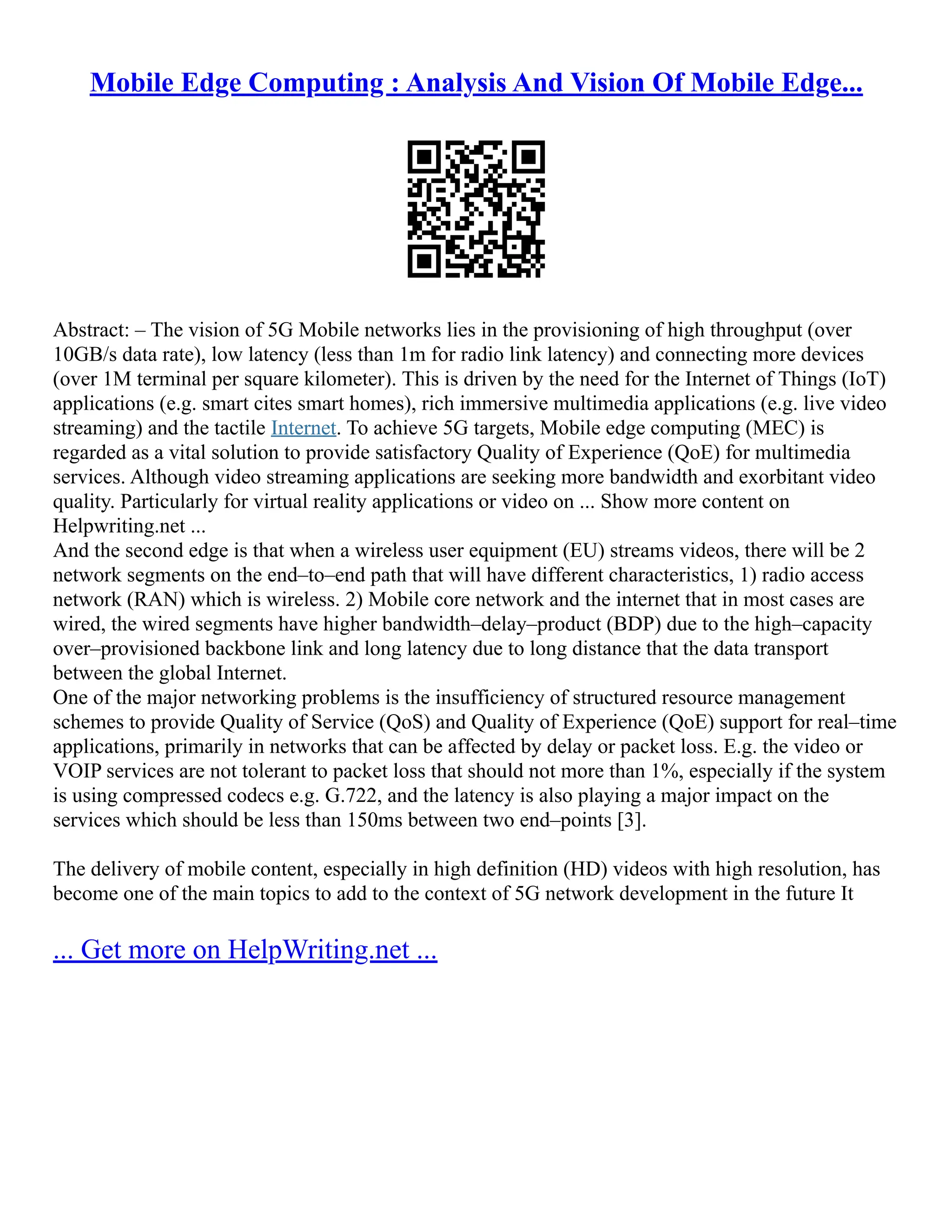 Mobile Edge Computing : Analysis And Vision Of Mobile Edge...
Abstract: – The vision of 5G Mobile networks lies in the provisioning of high throughput (over
10GB/s data rate), low latency (less than 1m for radio link latency) and connecting more devices
(over 1M terminal per square kilometer). This is driven by the need for the Internet of Things (IoT)
applications (e.g. smart cites smart homes), rich immersive multimedia applications (e.g. live video
streaming) and the tactile Internet. To achieve 5G targets, Mobile edge computing (MEC) is
regarded as a vital solution to provide satisfactory Quality of Experience (QoE) for multimedia
services. Although video streaming applications are seeking more bandwidth and exorbitant video
quality. Particularly for virtual reality applications or video on ... Show more content on
Helpwriting.net ...
And the second edge is that when a wireless user equipment (EU) streams videos, there will be 2
network segments on the end–to–end path that will have different characteristics, 1) radio access
network (RAN) which is wireless. 2) Mobile core network and the internet that in most cases are
wired, the wired segments have higher bandwidth–delay–product (BDP) due to the high–capacity
over–provisioned backbone link and long latency due to long distance that the data transport
between the global Internet.
One of the major networking problems is the insufficiency of structured resource management
schemes to provide Quality of Service (QoS) and Quality of Experience (QoE) support for real–time
applications, primarily in networks that can be affected by delay or packet loss. E.g. the video or
VOIP services are not tolerant to packet loss that should not more than 1%, especially if the system
is using compressed codecs e.g. G.722, and the latency is also playing a major impact on the
services which should be less than 150ms between two end–points [3].
The delivery of mobile content, especially in high definition (HD) videos with high resolution, has
become one of the main topics to add to the context of 5G network development in the future It
... Get more on HelpWriting.net ...
 