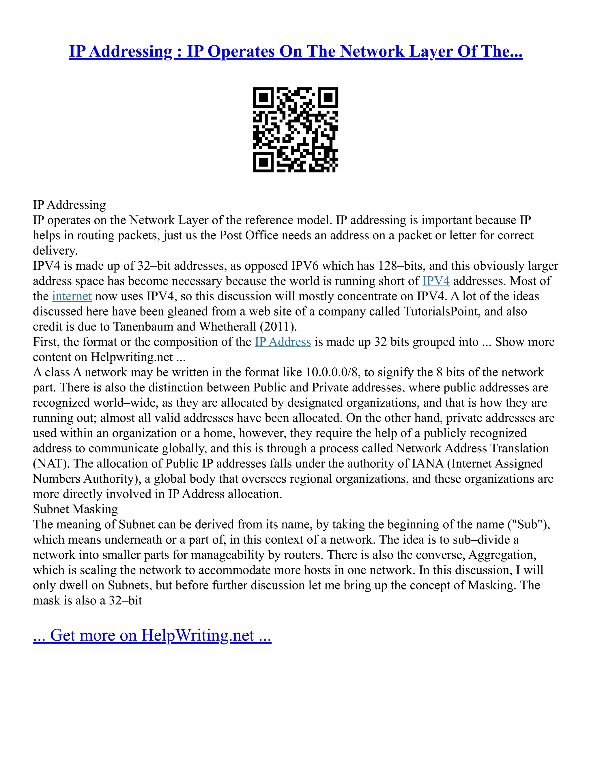 IPAddressing : IP Operates On The Network Layer Of The...
IP Addressing
IP operates on the Network Layer of the reference model. IP addressing is important because IP
helps in routing packets, just us the Post Office needs an address on a packet or letter for correct
delivery.
IPV4 is made up of 32–bit addresses, as opposed IPV6 which has 128–bits, and this obviously larger
address space has become necessary because the world is running short of IPV4 addresses. Most of
the internet now uses IPV4, so this discussion will mostly concentrate on IPV4. A lot of the ideas
discussed here have been gleaned from a web site of a company called TutorialsPoint, and also
credit is due to Tanenbaum and Whetherall (2011).
First, the format or the composition of the IP Address is made up 32 bits grouped into ... Show more
content on Helpwriting.net ...
A class A network may be written in the format like 10.0.0.0/8, to signify the 8 bits of the network
part. There is also the distinction between Public and Private addresses, where public addresses are
recognized world–wide, as they are allocated by designated organizations, and that is how they are
running out; almost all valid addresses have been allocated. On the other hand, private addresses are
used within an organization or a home, however, they require the help of a publicly recognized
address to communicate globally, and this is through a process called Network Address Translation
(NAT). The allocation of Public IP addresses falls under the authority of IANA (Internet Assigned
Numbers Authority), a global body that oversees regional organizations, and these organizations are
more directly involved in IP Address allocation.
Subnet Masking
The meaning of Subnet can be derived from its name, by taking the beginning of the name ("Sub"),
which means underneath or a part of, in this context of a network. The idea is to sub–divide a
network into smaller parts for manageability by routers. There is also the converse, Aggregation,
which is scaling the network to accommodate more hosts in one network. In this discussion, I will
only dwell on Subnets, but before further discussion let me bring up the concept of Masking. The
mask is also a 32–bit
... Get more on HelpWriting.net ...
 