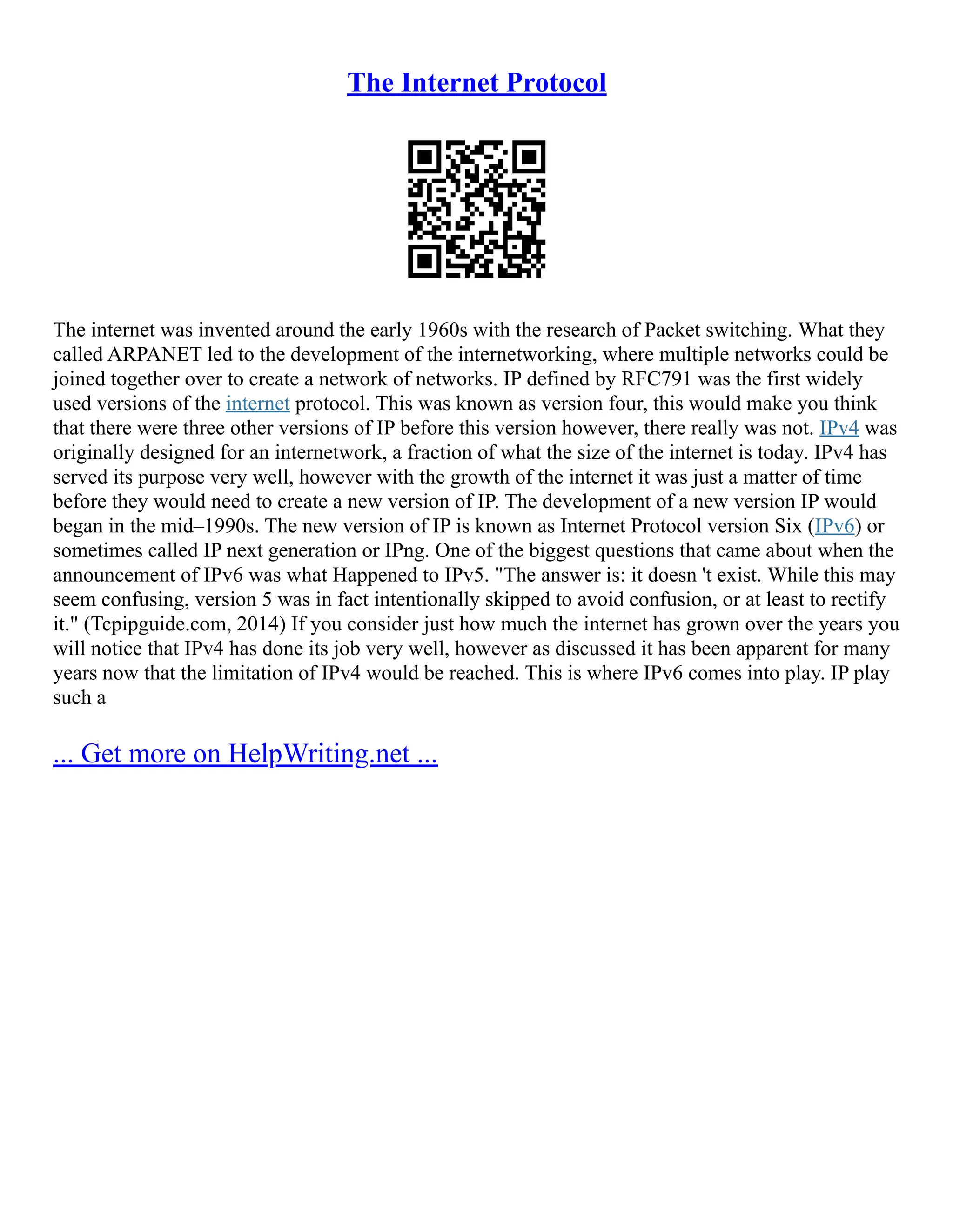 The Internet Protocol
The internet was invented around the early 1960s with the research of Packet switching. What they
called ARPANET led to the development of the internetworking, where multiple networks could be
joined together over to create a network of networks. IP defined by RFC791 was the first widely
used versions of the internet protocol. This was known as version four, this would make you think
that there were three other versions of IP before this version however, there really was not. IPv4 was
originally designed for an internetwork, a fraction of what the size of the internet is today. IPv4 has
served its purpose very well, however with the growth of the internet it was just a matter of time
before they would need to create a new version of IP. The development of a new version IP would
began in the mid–1990s. The new version of IP is known as Internet Protocol version Six (IPv6) or
sometimes called IP next generation or IPng. One of the biggest questions that came about when the
announcement of IPv6 was what Happened to IPv5. "The answer is: it doesn 't exist. While this may
seem confusing, version 5 was in fact intentionally skipped to avoid confusion, or at least to rectify
it." (Tcpipguide.com, 2014) If you consider just how much the internet has grown over the years you
will notice that IPv4 has done its job very well, however as discussed it has been apparent for many
years now that the limitation of IPv4 would be reached. This is where IPv6 comes into play. IP play
such a
... Get more on HelpWriting.net ...
 