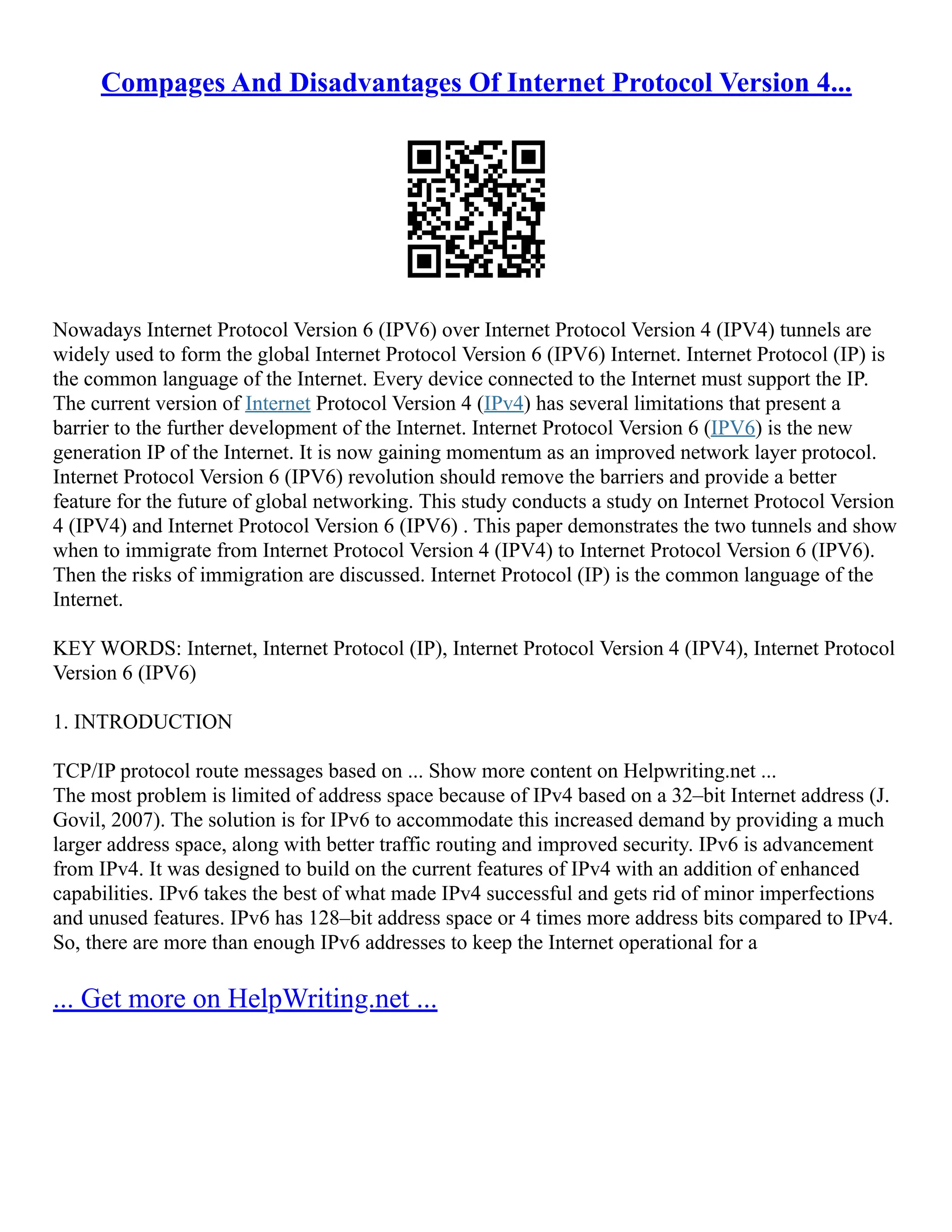 Compages And Disadvantages Of Internet Protocol Version 4...
Nowadays Internet Protocol Version 6 (IPV6) over Internet Protocol Version 4 (IPV4) tunnels are
widely used to form the global Internet Protocol Version 6 (IPV6) Internet. Internet Protocol (IP) is
the common language of the Internet. Every device connected to the Internet must support the IP.
The current version of Internet Protocol Version 4 (IPv4) has several limitations that present a
barrier to the further development of the Internet. Internet Protocol Version 6 (IPV6) is the new
generation IP of the Internet. It is now gaining momentum as an improved network layer protocol.
Internet Protocol Version 6 (IPV6) revolution should remove the barriers and provide a better
feature for the future of global networking. This study conducts a study on Internet Protocol Version
4 (IPV4) and Internet Protocol Version 6 (IPV6) . This paper demonstrates the two tunnels and show
when to immigrate from Internet Protocol Version 4 (IPV4) to Internet Protocol Version 6 (IPV6).
Then the risks of immigration are discussed. Internet Protocol (IP) is the common language of the
Internet.
KEY WORDS: Internet, Internet Protocol (IP), Internet Protocol Version 4 (IPV4), Internet Protocol
Version 6 (IPV6)
1. INTRODUCTION
TCP/IP protocol route messages based on ... Show more content on Helpwriting.net ...
The most problem is limited of address space because of IPv4 based on a 32–bit Internet address (J.
Govil, 2007). The solution is for IPv6 to accommodate this increased demand by providing a much
larger address space, along with better traffic routing and improved security. IPv6 is advancement
from IPv4. It was designed to build on the current features of IPv4 with an addition of enhanced
capabilities. IPv6 takes the best of what made IPv4 successful and gets rid of minor imperfections
and unused features. IPv6 has 128–bit address space or 4 times more address bits compared to IPv4.
So, there are more than enough IPv6 addresses to keep the Internet operational for a
... Get more on HelpWriting.net ...
 