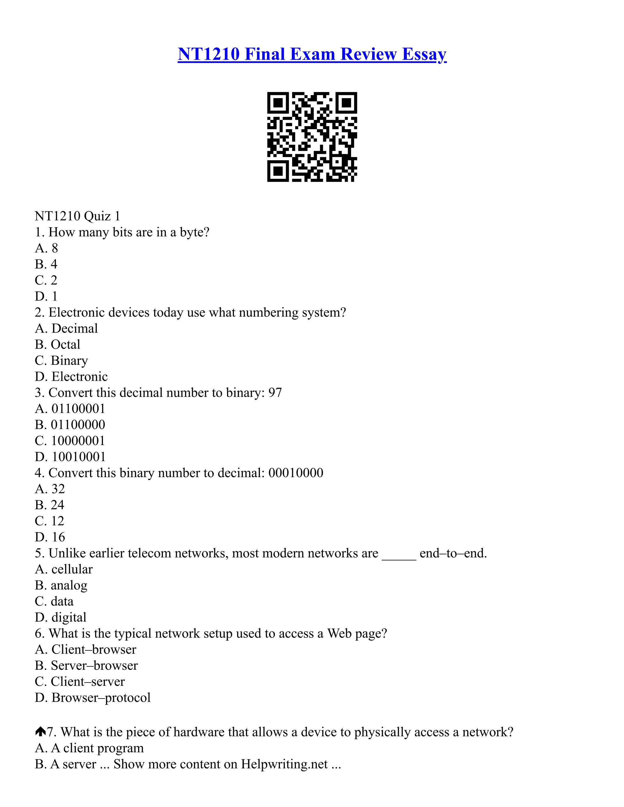 NT1210 Final Exam Review Essay
NT1210 Quiz 1
1. How many bits are in a byte?
A. 8
B. 4
C. 2
D. 1
2. Electronic devices today use what numbering system?
A. Decimal
B. Octal
C. Binary
D. Electronic
3. Convert this decimal number to binary: 97
A. 01100001
B. 01100000
C. 10000001
D. 10010001
4. Convert this binary number to decimal: 00010000
A. 32
B. 24
C. 12
D. 16
5. Unlike earlier telecom networks, most modern networks are _____ end–to–end.
A. cellular
B. analog
C. data
D. digital
6. What is the typical network setup used to access a Web page?
A. Client–browser
B. Server–browser
C. Client–server
D. Browser–protocol
7. What is the piece of hardware that allows a device to physically access a network?
A. A client program
B. A server ... Show more content on Helpwriting.net ...
 