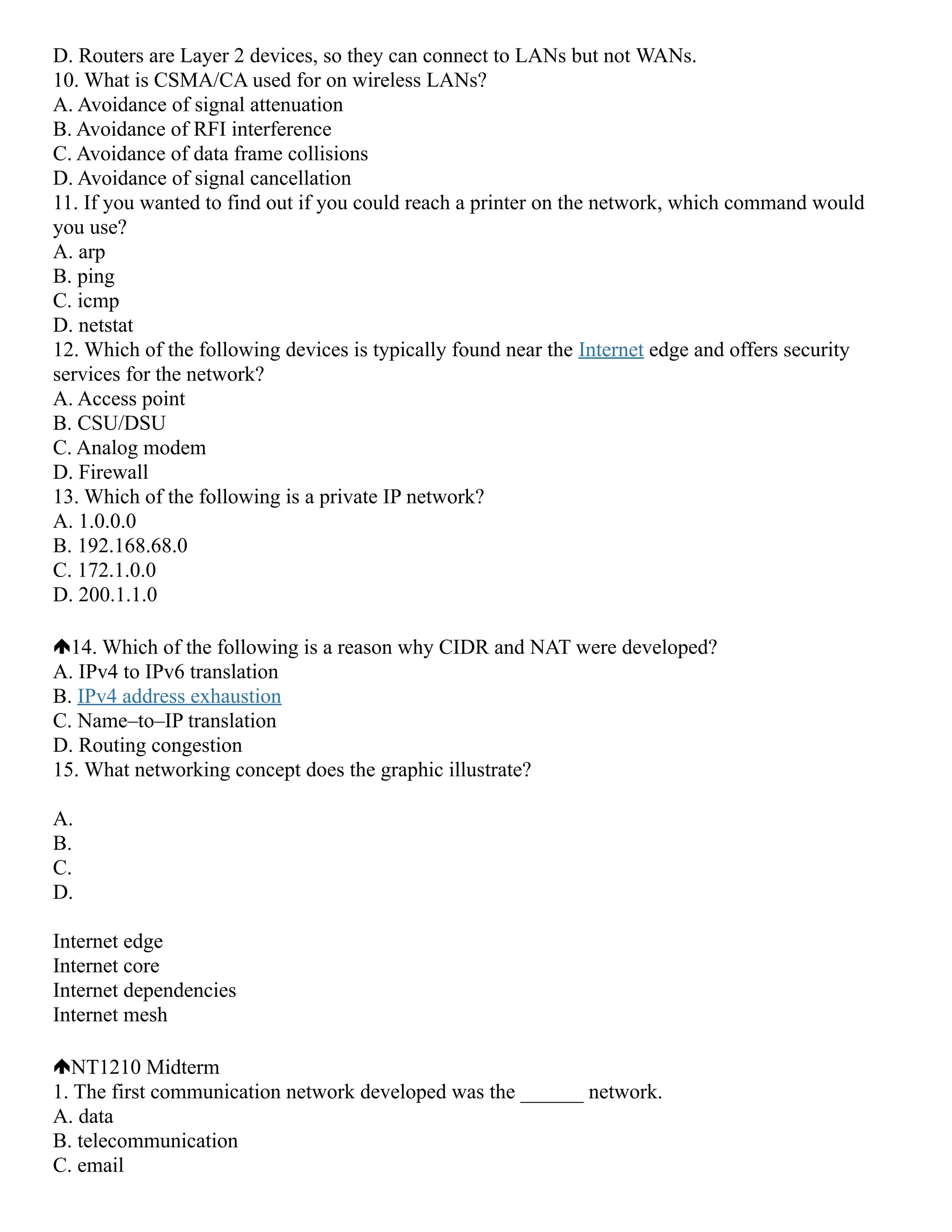 D. Routers are Layer 2 devices, so they can connect to LANs but not WANs.
10. What is CSMA/CA used for on wireless LANs?
A. Avoidance of signal attenuation
B. Avoidance of RFI interference
C. Avoidance of data frame collisions
D. Avoidance of signal cancellation
11. If you wanted to find out if you could reach a printer on the network, which command would
you use?
A. arp
B. ping
C. icmp
D. netstat
12. Which of the following devices is typically found near the Internet edge and offers security
services for the network?
A. Access point
B. CSU/DSU
C. Analog modem
D. Firewall
13. Which of the following is a private IP network?
A. 1.0.0.0
B. 192.168.68.0
C. 172.1.0.0
D. 200.1.1.0
14. Which of the following is a reason why CIDR and NAT were developed?
A. IPv4 to IPv6 translation
B. IPv4 address exhaustion
C. Name–to–IP translation
D. Routing congestion
15. What networking concept does the graphic illustrate?
A.
B.
C.
D.
Internet edge
Internet core
Internet dependencies
Internet mesh
NT1210 Midterm
1. The first communication network developed was the ______ network.
A. data
B. telecommunication
C. email
 