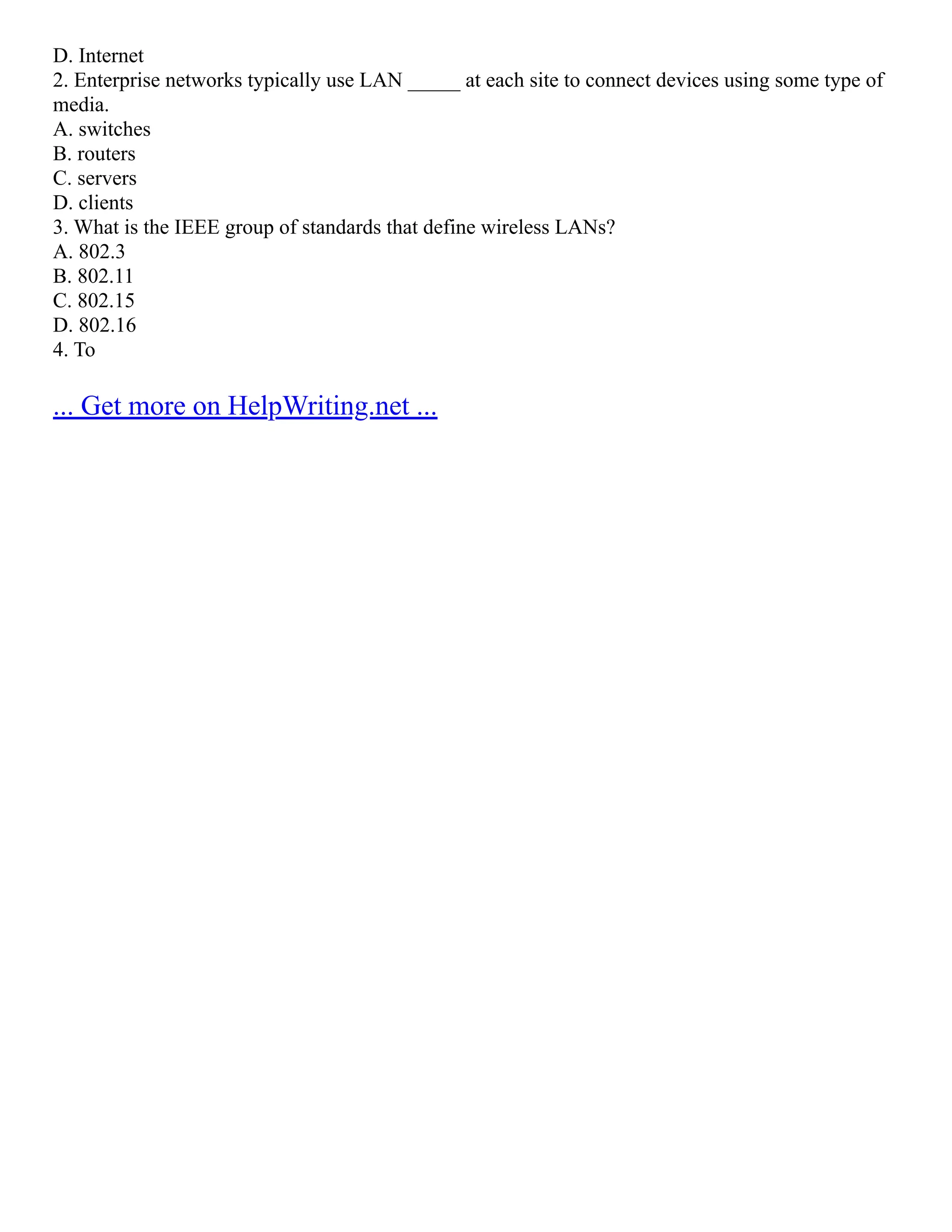 D. Internet
2. Enterprise networks typically use LAN _____ at each site to connect devices using some type of
media.
A. switches
B. routers
C. servers
D. clients
3. What is the IEEE group of standards that define wireless LANs?
A. 802.3
B. 802.11
C. 802.15
D. 802.16
4. To
... Get more on HelpWriting.net ...
 