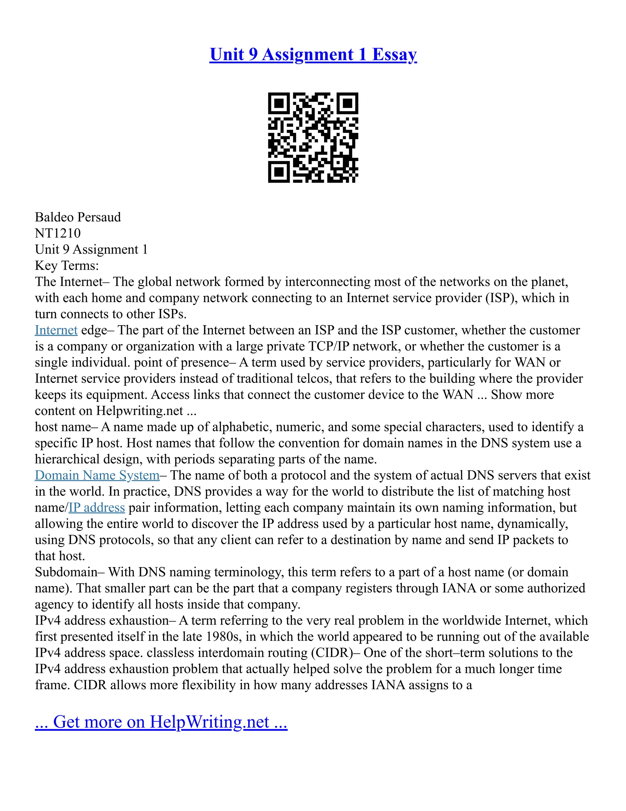 Unit 9 Assignment 1 Essay
Baldeo Persaud
NT1210
Unit 9 Assignment 1
Key Terms:
The Internet– The global network formed by interconnecting most of the networks on the planet,
with each home and company network connecting to an Internet service provider (ISP), which in
turn connects to other ISPs.
Internet edge– The part of the Internet between an ISP and the ISP customer, whether the customer
is a company or organization with a large private TCP/IP network, or whether the customer is a
single individual. point of presence– A term used by service providers, particularly for WAN or
Internet service providers instead of traditional telcos, that refers to the building where the provider
keeps its equipment. Access links that connect the customer device to the WAN ... Show more
content on Helpwriting.net ...
host name– A name made up of alphabetic, numeric, and some special characters, used to identify a
specific IP host. Host names that follow the convention for domain names in the DNS system use a
hierarchical design, with periods separating parts of the name.
Domain Name System– The name of both a protocol and the system of actual DNS servers that exist
in the world. In practice, DNS provides a way for the world to distribute the list of matching host
name/IP address pair information, letting each company maintain its own naming information, but
allowing the entire world to discover the IP address used by a particular host name, dynamically,
using DNS protocols, so that any client can refer to a destination by name and send IP packets to
that host.
Subdomain– With DNS naming terminology, this term refers to a part of a host name (or domain
name). That smaller part can be the part that a company registers through IANA or some authorized
agency to identify all hosts inside that company.
IPv4 address exhaustion– A term referring to the very real problem in the worldwide Internet, which
first presented itself in the late 1980s, in which the world appeared to be running out of the available
IPv4 address space. classless interdomain routing (CIDR)– One of the short–term solutions to the
IPv4 address exhaustion problem that actually helped solve the problem for a much longer time
frame. CIDR allows more flexibility in how many addresses IANA assigns to a
... Get more on HelpWriting.net ...
 