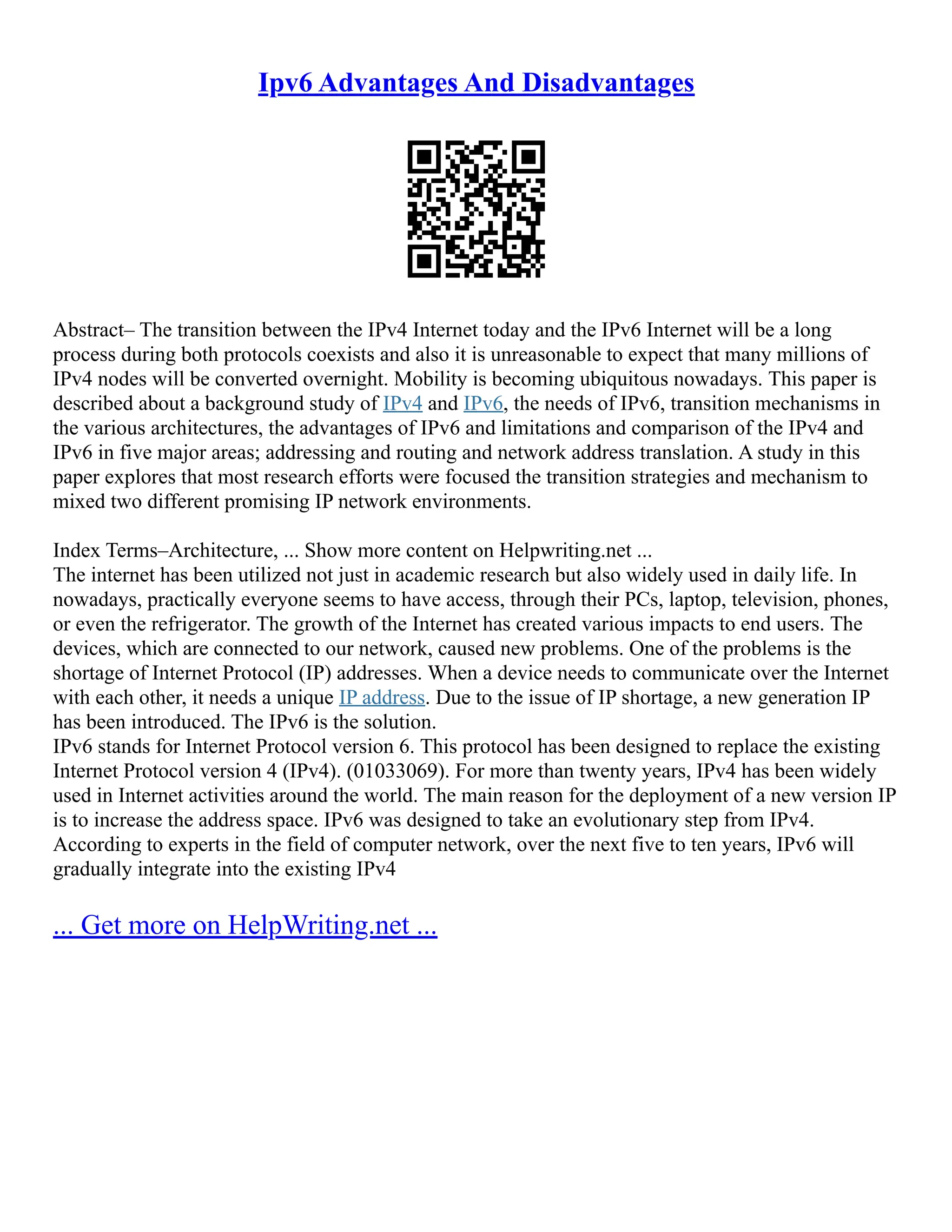 Ipv6 Advantages And Disadvantages
Abstract– The transition between the IPv4 Internet today and the IPv6 Internet will be a long
process during both protocols coexists and also it is unreasonable to expect that many millions of
IPv4 nodes will be converted overnight. Mobility is becoming ubiquitous nowadays. This paper is
described about a background study of IPv4 and IPv6, the needs of IPv6, transition mechanisms in
the various architectures, the advantages of IPv6 and limitations and comparison of the IPv4 and
IPv6 in five major areas; addressing and routing and network address translation. A study in this
paper explores that most research efforts were focused the transition strategies and mechanism to
mixed two different promising IP network environments.
Index Terms–Architecture, ... Show more content on Helpwriting.net ...
The internet has been utilized not just in academic research but also widely used in daily life. In
nowadays, practically everyone seems to have access, through their PCs, laptop, television, phones,
or even the refrigerator. The growth of the Internet has created various impacts to end users. The
devices, which are connected to our network, caused new problems. One of the problems is the
shortage of Internet Protocol (IP) addresses. When a device needs to communicate over the Internet
with each other, it needs a unique IP address. Due to the issue of IP shortage, a new generation IP
has been introduced. The IPv6 is the solution.
IPv6 stands for Internet Protocol version 6. This protocol has been designed to replace the existing
Internet Protocol version 4 (IPv4). (01033069). For more than twenty years, IPv4 has been widely
used in Internet activities around the world. The main reason for the deployment of a new version IP
is to increase the address space. IPv6 was designed to take an evolutionary step from IPv4.
According to experts in the field of computer network, over the next five to ten years, IPv6 will
gradually integrate into the existing IPv4
... Get more on HelpWriting.net ...
 
