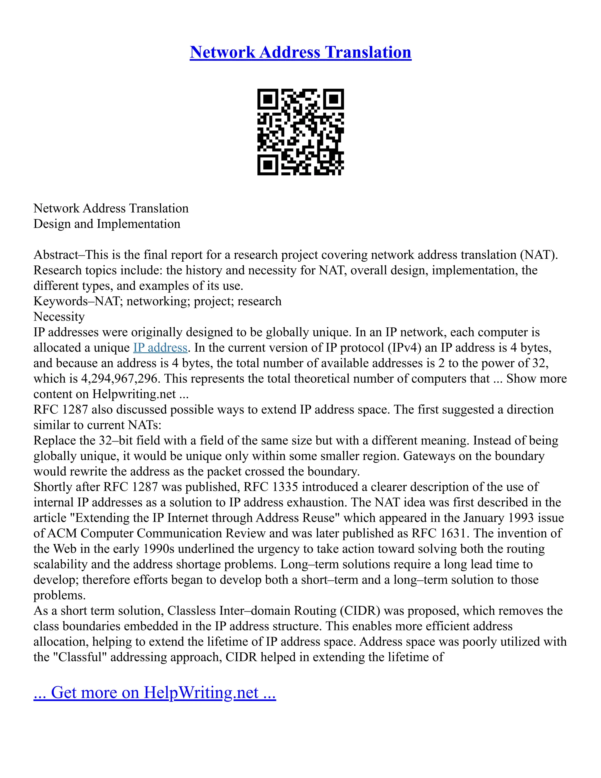 Network Address Translation
Network Address Translation
Design and Implementation
Abstract–This is the final report for a research project covering network address translation (NAT).
Research topics include: the history and necessity for NAT, overall design, implementation, the
different types, and examples of its use.
Keywords–NAT; networking; project; research
Necessity
IP addresses were originally designed to be globally unique. In an IP network, each computer is
allocated a unique IP address. In the current version of IP protocol (IPv4) an IP address is 4 bytes,
and because an address is 4 bytes, the total number of available addresses is 2 to the power of 32,
which is 4,294,967,296. This represents the total theoretical number of computers that ... Show more
content on Helpwriting.net ...
RFC 1287 also discussed possible ways to extend IP address space. The first suggested a direction
similar to current NATs:
Replace the 32–bit field with a field of the same size but with a different meaning. Instead of being
globally unique, it would be unique only within some smaller region. Gateways on the boundary
would rewrite the address as the packet crossed the boundary.
Shortly after RFC 1287 was published, RFC 1335 introduced a clearer description of the use of
internal IP addresses as a solution to IP address exhaustion. The NAT idea was first described in the
article "Extending the IP Internet through Address Reuse" which appeared in the January 1993 issue
of ACM Computer Communication Review and was later published as RFC 1631. The invention of
the Web in the early 1990s underlined the urgency to take action toward solving both the routing
scalability and the address shortage problems. Long–term solutions require a long lead time to
develop; therefore efforts began to develop both a short–term and a long–term solution to those
problems.
As a short term solution, Classless Inter–domain Routing (CIDR) was proposed, which removes the
class boundaries embedded in the IP address structure. This enables more efficient address
allocation, helping to extend the lifetime of IP address space. Address space was poorly utilized with
the "Classful" addressing approach, CIDR helped in extending the lifetime of
... Get more on HelpWriting.net ...
 