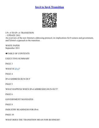 Ipv4 to Ipv6 Transition
I P v 4 TO IP v 6 TRANSITION
– UPDATE 2011
An overview of the new Internet a ddressing protocol, its implications for b usiness and government,
and Telstra's a pproach to the transition.
WHITE PAPER
September 2011
TABLE OF CONTENTS
EXECUTIVE SUMMARY
PAGE 3
WHAT IS IPv6?
PAGE 4
IPv4 ADDRESS RUN OUT
PAGE 5
WHAT HAPPENS WHEN IPv4 ADDRESSES RUN OUT?
PAGE 6
GOVERNMENT MANDATES
PAGE 8
INDUSTRY READINESS FOR IPv6
PAGE 10
WHAT DOES THE TRANSITION MEAN FOR BUSINESS?
 