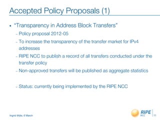 Ingrid Wijte, 6 March
Accepted Policy Proposals (1)
•  “Transparency in Address Block Transfers”
–  Policy proposal 2012-05
–  To increase the transparency of the transfer market for IPv4
addresses
–  RIPE NCC to publish a record of all transfers conducted under the
transfer policy
–  Non-approved transfers will be published as aggregate statistics
–  Status: currently being implemented by the RIPE NCC
11
 