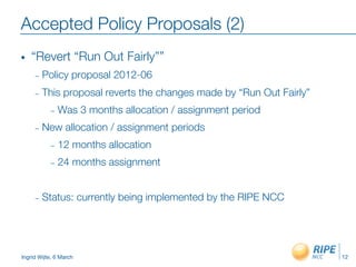 Ingrid Wijte, 6 March
Accepted Policy Proposals (2)
•  “Revert “Run Out Fairly””
–  Policy proposal 2012-06
–  This proposal reverts the changes made by “Run Out Fairly”
–  Was 3 months allocation / assignment period
–  New allocation / assignment periods
–  12 months allocation
–  24 months assignment
–  Status: currently being implemented by the RIPE NCC
12
 