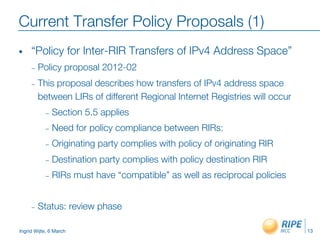 Ingrid Wijte, 6 March
Current Transfer Policy Proposals (1)
•  “Policy for Inter-RIR Transfers of IPv4 Address Space”
–  Policy proposal 2012-02
–  This proposal describes how transfers of IPv4 address space
between LIRs of different Regional Internet Registries will occur
–  Section 5.5 applies
–  Need for policy compliance between RIRs:
–  Originating party complies with policy of originating RIR
–  Destination party complies with policy destination RIR
–  RIRs must have “compatible” as well as reciprocal policies

–  Status: review phase
13
 