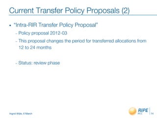 Ingrid Wijte, 6 March
Current Transfer Policy Proposals (2)
•  “Intra-RIR Transfer Policy Proposal”
–  Policy proposal 2012-03
–  This proposal changes the period for transferred allocations from
12 to 24 months
–  Status: review phase
14
 