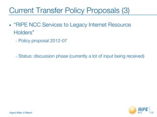 Ingrid Wijte, 6 March
Current Transfer Policy Proposals (3)
•  “RIPE NCC Services to Legacy Internet Resource
Holders”
–  Policy proposal 2012-07

–  Status: discussion phase (currently a lot of input being received)
15
 