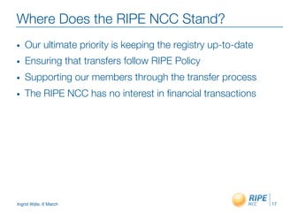 Ingrid Wijte, 6 March
Where Does the RIPE NCC Stand?
•  Our ultimate priority is keeping the registry up-to-date
•  Ensuring that transfers follow RIPE Policy
•  Supporting our members through the transfer process 
•  The RIPE NCC has no interest in ﬁnancial transactions

17
 