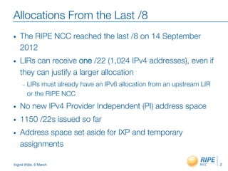 Ingrid Wijte, 6 March
Allocations From the Last /8
•  The RIPE NCC reached the last /8 on 14 September
2012
•  LIRs can receive one /22 (1,024 IPv4 addresses), even if
they can justify a larger allocation
–  LIRs must already have an IPv6 allocation from an upstream LIR
or the RIPE NCC
•  No new IPv4 Provider Independent (PI) address space
•  1150 /22s issued so far
•  Address space set aside for IXP and temporary
assignments
2
 