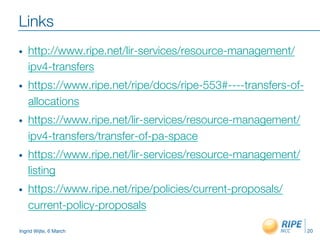 Ingrid Wijte, 6 March
Links
•  http://www.ripe.net/lir-services/resource-management/
ipv4-transfers
•  https://www.ripe.net/ripe/docs/ripe-553#----transfers-of-
allocations
•  https://www.ripe.net/lir-services/resource-management/
ipv4-transfers/transfer-of-pa-space
•  https://www.ripe.net/lir-services/resource-management/
listing
•  https://www.ripe.net/ripe/policies/current-proposals/
current-policy-proposals
20
 